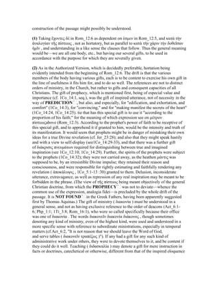 construction of the passage might possibly be understood.
(1) Taking ἔχοντες δὲ in Rom_12:6 as dependent on ἐσµεν in Rom_12:5, and κατὰ τὴν
ἀναλογίαν τῆς πίστεως , not as hortatory, but as parallel to κατὰ τὴν χάριν τὴν δοθεῖσαν
ἡµῖν , and understanding in a like sense the clauses that follow. Thus the general meaning
would be—we are all one body, etc., but having our several gifts, to be used in
accordance with the purpose for which they are severally given.
(2) As in the Authorized Version, which is decidedly preferable, hortation being
evidently intended from the beginning of Rom_12:6. The drift is that the various
members of the body having various gifts, each is to be content to exercise his own gift in
the line of usefulness it fits him for, and to do so well. The references are not to distinct
orders of ministry, in the Church, but rather to gifts and consequent capacities of all
Christians. The gift of prophecy, which is mentioned first, being of especial value and
comfort" (1Co_14:3), for "convincing," and for "making manifest the secrets of the heart"
(1Co_14:24, 1Co_14:25). tie that has this special gift is to use it "according to the
proportion of his faith;" for the meaning of which expression see on µέτρον
πίστεωςabove (Rom_12:3). According to the prophet's power of faith to be receptive of
this special gift, and to apprehend it if granted to him, would be the intensity and truth of
its manifestation. It would seem that prophets might be in danger of mistaking their own
ideas for a true Divine revelation (cf. Jer_23:28); and also that they might speak hastily
and with a view to self-display (see1Co_14:29-33), and that there was a further gift
of διάκρισις πνευµάτων required for distinguishing between true and imagined
inspiration (see 1Co_12:10; 1Co_14:29). Further, the spirits of the prophets were subject
to the prophets (1Co_14:32); they were not carried away, as the heathen µάντις was
supposed to be, by an irresistible Divine impulse; they retained their reason and
consciousness, and were responsible for rightly estimating and faithfully rendering any
revelation ( ἀποκάλυψις , 1Co_5:1-13 :30) granted to them. Delusion, inconsiderate
utterance, extravagance, as well as repression of any real inspiration may be meant to be
first by Thomas Aquinas.) The gift of ministry ( διακονία ) must be understood in a
general sense, and not as having exclusive reference to the order of deacons (Act_6:1-
6; Php_1:1; 1Ti_3:8; Rom_16:1), who were so called specifically because their office
was one of διακονία . The words διακονεῖν διακονία διάκονος , though sometimes
denoting any kind of ministry, even of the highest kind, were used and understood in a
more specific sense with reference to subordinate ministrations, especially in temporal
matters (cf.Act_6:2, "It is not reason that we should leave the Word of God,
and serve tables ( διακονεῖν τραπέζως )"). If any had a gift for any such kind of
administrative work under others, they were to devote themselves to it, and be content if
they could do it well. Teaching ( διδασκαλία ) may denote a gift for mere instruction in
facts or doctrines, catechetical or otherwise, different from that of the inspired eloquence
 