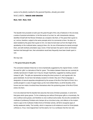 seems to be plainly marked in the pastoral Epistles, already prevailed.
MACLAREN, “GRACE AND GRACES
Rom_12:6 - Rom_12:8.
The Apostle here proceeds to build upon the great thought of the unity of believers in the one body
a series of practical exhortations. In the first words of our text, he, with characteristic delicacy,
identifies himself with the Roman Christians as a recipient, like them, of ‘the grace that is given to
us,’ and as, therefore, subject to the same precepts which he commends to them. He does not
stand isolated by the grace that is given to him; nor does he look down as from the height of his
apostleship on the multitude below, saying to them,-Go. As one of themselves he stands amongst
them, and with brotherly exhortation says,-Come. If that had been the spirit in which all Christian
teachers had besought men, their exhortations would less frequently have been breath spent in
vain.
We may note
I. The grace that gives the gifts.
The connection between these two is more emphatically suggested by the original Greek, in which
the word for ‘gifts’ is a derivative of that for ‘grace.’ The relation between these two can scarcely be
verbally reproduced in English; but it may be, though imperfectly, suggested by reading ‘graces’
instead of ‘gifts.’ The gifts are represented as being the direct product of, and cognate with, the
grace bestowed. As we have had already occasion to remark, they are in Paul’s language a
designation of natural capacities strengthened by the access of the life of the Spirit of Christ. As a
candle plunged in a vase of oxygen leaps up into more brilliant flame, so all the faculties of the
human soul are made a hundred times themselves when the quickening power of the life of Christ
enters into them.
It is to be observed that the Apostle here assumes that every Christian possesses, in some form,
that grace which gives graces. To him a believing soul without Christ-given gifts is a monstrosity. No
one is without some graces, and therefore no one is without some duties. No one who considers the
multitude of professing Christians who hamper all our churches to-day, and reflects on the modern
need to urge on the multitude of idlers forms of Christian activity, will fail to recognise signs of
terribly weakened vitality. The humility, which in response to all invitations to work for Christ pleads
unfitness is, if true, more tragical than it at first seems, for it is a confession that the man who
 