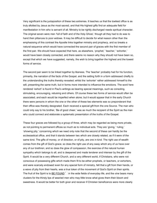 Very significant is the juxtaposition of these two extremes. It teaches us that the lowliest office is as
truly allotted by Jesus as the most sacred, and that His highest gifts find an adequate field for
manifestation in him who is servant of all. Ministry to be rightly discharged needs spiritual character.
The original seven were men ‘full of faith and of the Holy Ghost,’ though all they had to do was to
hand their pittances to poor widows. It may be difficult to decide for what reason other than the
emphasising of this contrast the Apostle links together ministry and prophecy, and so breaks a
natural sequence which would have connected the second pair of graces with the first member of
the first pair. We should have expected that here, as elsewhere, ‘prophet,’ ‘teacher,’ ‘exhorter,’
would have been closely connected, and there seems no reason why they should not have been so,
except that which we have suggested, namely, the wish to bring together the highest and the lowest
forms of service.
The second pair seem to be linked together by likeness. The ‘teacher’ probably had for his function,
primarily, the narration of the facts of the Gospel, and the setting forth in a form addressed chiefly to
the understanding the truths thereby revealed; whilst the ‘exhorter’ rather addressed himself to the
will, presenting the same truth, but in forms more intended to influence the emotions. The word here
rendered ‘exhort’ is found in Paul’s writings as bearing special meanings, such as consoling,
stimulating, encouraging, rebuking and others. Of course these two forms of service would often be
associated, and each would be imperfect when alone; but it would appear that in the early Church
there were persons in whom the one or the other of these two elements was so preponderant that
their office was thereby designated. Each received a special gift from the one Source. The man who
could only say to his brother, ‘Be of good cheer,’ was as much the recipient of the Spirit as the man
who could connect and elaborate a systematic presentation of the truths of the Gospel.
These four graces are followed by a group of three, which may be regarded as being more private,
as not pointing to permanent offices so much as to individual acts. They are ‘giving,’ ‘ruling,’
‘showing pity,’ concerning which we need only note that the second of these can hardly be the
ecclesiastical office, and that it stands between two which are closely related, as if it were of the
same kind. The gifts of money, or of direction, or of pity, are one in kind. The right use of wealth
comes from the gift of God’s grace; so does the right use of any sway which any of us have over
any of our brethren; and so does the glow of compassion, the exercise of the natural human
sympathy which belongs to all, and is deepened and made tenderer and intenser by the gift of the
Spirit. It would be a very different Church, and a very different world, if Christians, who were not
conscious of possessing gifts which made them fit to be either prophets, or teachers, or exhorters,
and were scarcely endowed even for any special form of ministry, felt that a gift from their hands, or
a wave of pity from their hearts, was a true token of the movement of God’s Spirit on their spirits.
The fruit of the Spirit is to BE FOUND in the wide fields of everyday life, and the vine bears many
clusters for the thirsty lips of wearied men who may little know what gives them their bloom and
sweetness. It would be better for both giver and receiver if Christian beneficence were more clearly
 