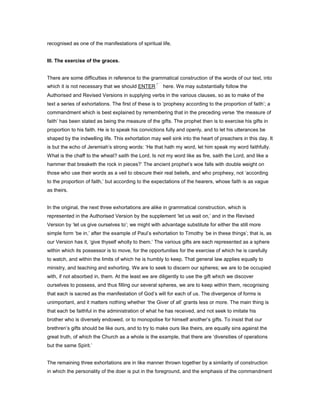 recognised as one of the manifestations of spiritual life.
III. The exercise of the graces.
There are some difficulties in reference to the grammatical construction of the words of our text, into
which it is not necessary that we should ENTER here. We may substantially follow the
Authorised and Revised Versions in supplying verbs in the various clauses, so as to make of the
text a series of exhortations. The first of these is to ‘prophesy according to the proportion of faith’; a
commandment which is best explained by remembering that in the preceding verse ‘the measure of
faith’ has been stated as being the measure of the gifts. The prophet then is to exercise his gifts in
proportion to his faith. He is to speak his convictions fully and openly, and to let his utterances be
shaped by the indwelling life. This exhortation may well sink into the heart of preachers in this day. It
is but the echo of Jeremiah’s strong words: ‘He that hath my word, let him speak my word faithfully.
What is the chaff to the wheat? saith the Lord. Is not my word like as fire, saith the Lord, and like a
hammer that breaketh the rock in pieces?’ The ancient prophet’s woe falls with double weight on
those who use their words as a veil to obscure their real beliefs, and who prophesy, not ‘according
to the proportion of faith,’ but according to the expectations of the hearers, whose faith is as vague
as theirs.
In the original, the next three exhortations are alike in grammatical construction, which is
represented in the Authorised Version by the supplement ‘let us wait on,’ and in the Revised
Version by ‘let us give ourselves to’; we might with advantage substitute for either the still more
simple form ‘be in,’ after the example of Paul’s exhortation to Timothy ‘be in these things’; that is, as
our Version has it, ‘give thyself wholly to them.’ The various gifts are each represented as a sphere
within which its possessor is to move, for the opportunities for the exercise of which he is carefully
to watch, and within the limits of which he is humbly to keep. That general law applies equally to
ministry, and teaching and exhorting. We are to seek to discern our spheres; we are to be occupied
with, if not absorbed in, them. At the least we are diligently to use the gift which we discover
ourselves to possess, and thus filling our several spheres, we are to keep within them, recognising
that each is sacred as the manifestation of God’s will for each of us. The divergence of forms is
unimportant, and it matters nothing whether ‘the Giver of all’ grants less or more. The main thing is
that each be faithful in the administration of what he has received, and not seek to imitate his
brother who is diversely endowed, or to monopolise for himself another’s gifts. To insist that our
brethren’s gifts should be like ours, and to try to make ours like theirs, are equally sins against the
great truth, of which the Church as a whole is the example, that there are ‘diversities of operations
but the same Spirit.’
The remaining three exhortations are in like manner thrown together by a similarity of construction
in which the personality of the doer is put in the foreground, and the emphasis of the commandment
 