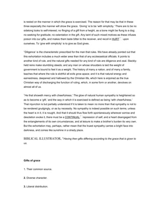 is rested on the manner in which the grace is exercised. The reason for that may be that in these
three especially the manner will show the grace. ‘Giving’ is to be ‘with simplicity.’ There are to be no
sidelong looks to self-interest; no flinging of a gift from a height, as a bone might be flung to a dog;
no seeking for gratitude; no ostentation in the gift. Any taint of such mixed motives as these infuses
poison into our gifts, and makes them taste bitter to the receiver, and recoil in HURT upon
ourselves. To ‘give with simplicity’ is to give as God gives.
‘Diligence’ is the characteristic prescribed for the man that rules. We have already pointed out that
this exhortation includes a much wider area than that of any ecclesiastical officials. It points to
another kind of rule, and the natural gifts needed for any kind of rule are diligence and zeal. Slackly-
held reins make stumbling steeds; and any man on whose shoulders is laid the weight of
government is bound to feel it as a weight. The history of many a nation, and of many a family,
teaches that where the rule is slothful all evils grow apace; and it is that natural energy and
earnestness, deepened and hallowed by the Christian life, which here is enjoined as the true
Christian way of discharging the function of ruling, which, in some form or another, devolves on
almost all of us.
‘He that showeth mercy with cheerfulness.’ The glow of natural human sympathy is heightened so
as to become a ‘gift,’ and the way in which it is exercised is defined as being ‘with cheerfulness.’
That injunction is but partially understood if it is taken to mean no more than that sympathy is not to
be rendered grudgingly, or as by necessity. No sympathy is indeed possible on such terms; unless
the heart is in it, it is nought. And that it should thus flow forth spontaneously wherever sorrow and
desolation evoke it, there must be a CONTINUAL repression of self, and a heart disengaged from
the entanglements of its own circumstances, and at leisure to make a brother’s burden its very own.
But the exhortation may, perhaps, rather mean that the truest sympathy carries a bright face into
darkness, and comes like sunshine in a shady place.
BIBLICAL ILLUSTRATOR, “Having then gifts differing according to the grace that is given to
us.
Gifts of grace
1. Their common source.
2. Diverse character.
3. Liberal distribution.
 