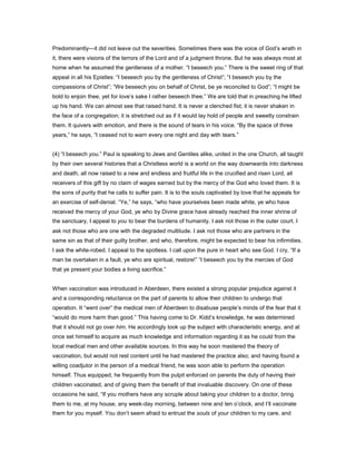 Predominantly—it did not leave out the severities. Sometimes there was the voice of God’s wrath in
it, there were visions of the terrors of the Lord and of a judgment throne. But he was always most at
home when he assumed the gentleness of a mother. “I beseech you.” There is the sweet ring of that
appeal in all his Epistles: “I beseech you by the gentleness of Christ”; “I beseech you by the
compassions of Christ”; “We beseech you on behalf of Christ, be ye reconciled to God”; “I might be
bold to enjoin thee, yet for love’s sake I rather beseech thee.” We are told that in preaching he lifted
up his hand. We can almost see that raised hand. It is never a clenched fist; it is never shaken in
the face of a congregation; it is stretched out as if it would lay hold of people and sweetly constrain
them. It quivers with emotion, and there is the sound of tears in his voice. “By the space of three
years,” he says, “I ceased not to warn every one night and day with tears.”
(4) “I beseech you.” Paul is speaking to Jews and Gentiles alike, united in the one Church, all taught
by their own several histories that a Christless world is a world on the way downwards into darkness
and death, all now raised to a new and endless and fruitful life in the crucified and risen Lord, all
receivers of this gift by no claim of wages earned but by the mercy of the God who loved them. It is
the sons of purity that he calls to suffer pain. It is to the souls captivated by love that he appeals for
an exercise of self-denial. “Ye,” he says, “who have yourselves been made white, ye who have
received the mercy of your God, ye who by Divine grace have already reached the inner shrine of
the sanctuary, I appeal to you to bear the burdens of humanity. I ask not those in the outer court. I
ask not those who are one with the degraded multitude. I ask not those who are partners in the
same sin as that of their guilty brother, and who, therefore, might be expected to bear his infirmities.
I ask the white-robed. I appeal to the spotless. I call upon the pure in heart who see God. I cry, “If a
man be overtaken in a fault, ye who are spiritual, restore!” “I beseech you by the mercies of God
that ye present your bodies a living sacrifice.”
When vaccination was introduced in Aberdeen, there existed a strong popular prejudice against it
and a corresponding reluctance on the part of parents to allow their children to undergo that
operation. It “went over” the medical men of Aberdeen to disabuse people’s minds of the fear that it
“would do more harm than good.” This having come to Dr. Kidd’s knowledge, he was determined
that it should not go over him. He accordingly took up the subject with characteristic energy, and at
once set himself to acquire as much knowledge and information regarding it as he could from the
local medical men and other available sources. In this way he soon mastered the theory of
vaccination, but would not rest content until he had mastered the practice also; and having found a
willing coadjutor in the person of a medical friend, he was soon able to perform the operation
himself. Thus equipped, he frequently from the pulpit enforced on parents the duty of having their
children vaccinated, and of giving them the benefit of that invaluable discovery. On one of these
occasions he said, “If you mothers have any scruple about taking your children to a doctor, bring
them to me, at my house, any week-day morning, between nine and ten o’clock, and I’ll vaccinate
them for you myself. You don’t seem afraid to entrust the souls of your children to my care, and
 