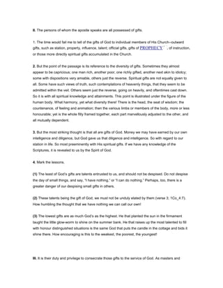 II. The persons of whom the apostle speaks are all possessed of gifts.
1. The time would fail me to tell of the gifts of God to individual members of His Church--outward
gifts, such as station, property, influence, talent; official gifts, gifts of PROPHECY , of instruction,
or those more directly spiritual gifts accumulated in the Church.
2. But the point of the passage is its reference to the diversity of gifts. Sometimes they almost
appear to be capricious; one man rich, another poor; one richly gifted, another next akin to idiotcy;
some with dispositions very amiable, others just the reverse. Spiritual gifts are not equally given to
all. Some have such views of truth, such contemplations of heavenly things, that they seem to be
admitted within the veil. Others seem just the reverse, going on heavily, and oftentimes cast down.
So it is with all spiritual knowledge and attainments. This point is illustrated under the figure of the
human body. What harmony, yet what diversity there! There is the head, the seat of wisdom; the
countenance, of feeling and animation; then the various limbs or members of the body, more or less
honourable; yet is the whole fitly framed together, each part marvellously adjusted to the other, and
all mutually dependent.
3. But the most striking thought is that all are gifts of God. Money we may have earned by our own
intelligence and diligence, but God gave us that diligence and intelligence. So with regard to our
station in life. So most preeminently with His spiritual gifts. If we have any knowledge of the
Scriptures, it is revealed to us by the Spirit of God.
4. Mark the lessons.
(1) The least of God’s gifts are talents entrusted to us, and should not be despised. Do not despise
the day of small things, and say, “I have nothing,” or “I can do nothing.” Perhaps, too, there is a
greater danger of our despising small gifts in others.
(2) These talents being the gift of God, we must not be unduly elated by them (verse 3; 1Co_4:7).
How humbling the thought that we have nothing we can call our own!
(3) The lowest gifts are as much God’s as the highest. He that planted the sun in the firmament
taught the little glow-worm to shine on the summer bank. He that raises up the most talented to fill
with honour distinguished situations is the same God that puts the candle in the cottage and bids it
shine there. How encouraging is this to the weakest, the poorest, the youngest!
III. It is their duty and privilege to consecrate those gifts to the service of God. As masters and
 