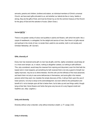 servants, parents and children, brothers and sisters, as individual members of Christ’s universal
Church, we have each gifts entrusted to us; and whether our talents be few or many, feeble or
strong, they are the gifts of God, and must be thrown by us into the common treasury of the Church
for the glory of God and the salvation of souls. (Dean Close.)
Varied GIFTS
There is not greater variety of colour and qualities in plants and flowers, with which the earth, like a
carpet of needlework, is variegated, for the delight and service of man, than there is of gifts natural
and spiritual in the minds of men, to render them useful to one another, both in civil society and
Christian fellowship. (W. Gurnall.)
Gifts, diversity of
Every man has received some gift--no man has all gifts; and this, rightly considered, would keep all
in a more even temper; as, in nature, nothing is altogether useless, so nothing is self-sufficient.
This, duly considered, would keep the meanest from repining and discontent, even him that hath the
lowest rank in most respects; yet something he hath received that is not only a good to himself, but
rightly improved, may be so to others likewise. And this will curb the loftiness of the most advanced,
and teach them not only to see some deficiencies in themselves, and some gifts in far meaner
persons which they want; but, besides the simple discovery of this, it will put them upon the use of
lower persons, not only to stoop to the acknowledgment, but even withal to the participation and
benefit of it; not to trample upon all that is below them, but to take up and use things useful, though
lying at their feet. Some flowers and herbs that grow very low are of a very fragrant smell and
healthful use. (Abp. Leighton.)
Unity and diversity
Diversity without unity is disorder; unity without diversity is death. (J. P. Lange, D.D)
Unity in diversity
 