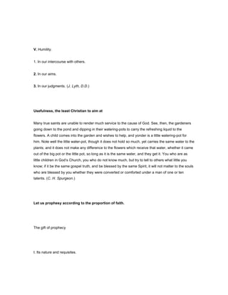V. Humility.
1. In our intercourse with others.
2. In our aims.
3. In our judgments. (J. Lyth, D.D.)
Usefulness, the least Christian to aim at
Many true saints are unable to render much service to the cause of God. See, then, the gardeners
going down to the pond and dipping in their watering-pots to carry the refreshing liquid to the
flowers. A child comes into the garden and wishes to help, and yonder is a little watering-pot for
him. Note well the little water-pot, though it does not hold so much, yet carries the same water to the
plants; and it does not make any difference to the flowers which receive that water, whether it came
out of the big pot or the little pot, so long as it is the same water, and they get it. You who are as
little children in God’s Church, you who do not know much, but try to tell to others what little you
know; if it be the same gospel truth, and be blessed by the same Spirit, it will not matter to the souls
who are blessed by you whether they were converted or comforted under a man of one or ten
talents. (C. H. Spurgeon.)
Let us prophesy according to the proportion of faith.
The gift of prophecy
I. Its nature and requisites.
 