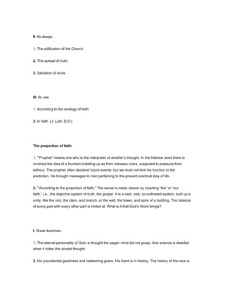 II. Its design.
1. The edification of the Church.
2. The spread of truth.
3. Salvation of souls.
III. Its use.
1. According to the analogy of faith.
2. In faith. (J. Lyth, D.D.)
The proportion of faith
1. “Prophet” means one who is the interpreter of another’s thought. In the Hebrew word there is
involved the idea of a fountain bubbling up as from between rocks, subjected to pressure from
without. The prophet often declared future events; but we must not limit his function to the
prediction. He brought messages to men pertaining to the present practical duty of life.
2. “According to the proportion of faith.” The sense is made clearer by inserting “the” or “our
faith,” i.e., the objective system of truth, the gospel. It is a vast, vital, co-ordinated system, built up a
unity, like the root, the stem, and branch, or the wall, the tower, and spire of a building. The balance
of every part with every other part is hinted at. What is it that God’s Word brings?
I. Great doctrines.
1. The eternal personality of God--a thought the pagan mind did not grasp. And science is dwarfed
when it hides this pivotal thought.
2. His providential goodness and redeeming grace. His hand is in history. The history of the race is
 