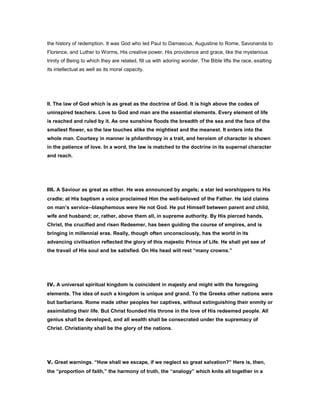 the history of redemption. It was God who led Paul to Damascus, Augustine to Rome, Savonarola to
Florence, and Luther to Worms, His creative power, His providence and grace, like the mysterious
trinity of Being to which they are related, fill us with adoring wonder. The Bible lifts the race, exalting
its intellectual as well as its moral capacity.
II. The law of God which is as great as the doctrine of God. It is high above the codes of
uninspired teachers. Love to God and man are the essential elements. Every element of life
is reached and ruled by it. As one sunshine floods the breadth of the sea and the face of the
smallest flower, so the law touches alike the mightiest and the meanest. It enters into the
whole man. Courtesy in manner is philanthropy in a trait, and heroism of character is shown
in the patience of love. In a word, the law is matched to the doctrine in its supernal character
and reach.
III. A Saviour as great as either. He was announced by angels; a star led worshippers to His
cradle; at His baptism a voice proclaimed Him the well-beloved of the Father. He laid claims
on man’s service--blasphemous were He not God. He put Himself between parent and child,
wife and husband; or, rather, above them all, in supreme authority. By His pierced hands,
Christ, the crucified and risen Redeemer, has been guiding the course of empires, and is
bringing in millennial eras. Really, though often unconsciously, has the world in its
advancing civilisation reflected the glory of this majestic Prince of Life. He shall yet see of
the travail of His soul and be satisfied. On His head will rest “many crowns.”
IV. A universal spiritual kingdom is coincident in majesty and might with the foregoing
elements. The idea of such a kingdom is unique and grand. To the Greeks other nations were
but barbarians. Rome made other peoples her captives, without extinguishing their enmity or
assimilating their life. But Christ founded His throne in the love of His redeemed people. All
genius shall be developed, and all wealth shall be consecrated under the supremacy of
Christ. Christianity shall be the glory of the nations.
V. Great warnings. “How shall we escape, if we neglect so great salvation?” Here is, then,
the “proportion of faith,” the harmony of truth, the “analogy” which knits all together in a
 
