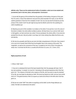 definite unity. These are the substructural truths of revelation, which are to be studied and
proclaimed, each in its time, place, and proportion. Conclusion:
1. As we infer the genius of the architect from the grandeur of the building, the genius of the poet
from his verse, or that of the statesman and jurist from what emanates from each, so we infer the
sublime greatness of God from this revelation of truth. Can any one say that the Scriptures are the
product of the Jewish mind? As well might we say that the Atlantic came from the upsetting of a
child’s breakfast-cup!
2. Attacking one point of this revelation is an attack on the whole. If one part be in error the value of
the whole is vitiated, the entire edifice tumbles to pieces. All these facts of our common faith stand
or fall together, as heart and brain are united. If one be paralysed, the whole suffers. If one stone be
plucked from the arch, they all tumble in one heap; but in their entirety they reflect the Divine unity
and eternity.
3. We rise into sympathy with God as we come into fuller comprehension of His truth. How unwise it
is for one to try to banish God’s Word from his thoughts! Here is the romance of the world. The
imagination, as well as the conscience of the race, is exalted by the truth of God. It ennobles the
whole man. It enriches the life that is, as well as the life that is to come. (R. S. Storrs, D.D.)
Right proportions of truth
I. What is “faith” here?
1. If we are to understand the trust of the heart towards God, then the passage will mean, that “if
any man prophesy,” or preach, he must do it “according to the spiritual experience which God has
given him.” The measure of the faith is the measure of the life; and if we wish to raise the standard
of our life, we must begin by elevating our faith. We cannot go beyond our faith; and we must not fall
short of it. The great business of life is to square our words and actions to the faith which God has
given us.
2. But we are to take “faith” here rather as signifying not the belief, but the things believed--our
creed--“the faith once delivered to the saints.”
 