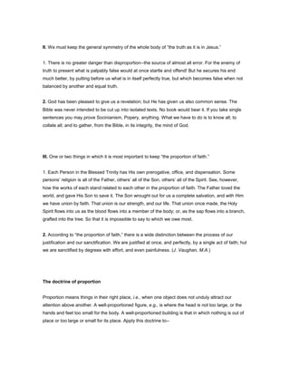 II. We must keep the general symmetry of the whole body of “the truth as it is in Jesus.”
1. There is no greater danger than disproportion--the source of almost all error. For the enemy of
truth to present what is palpably false would at once startle and offend! But he secures his end
much better, by putting before us what is in itself perfectly true, but which becomes false when not
balanced by another and equal truth.
2. God has been pleased to give us a revelation; but He has given us also common sense. The
Bible was never intended to be cut up into isolated texts. No book would bear it. If you take single
sentences you may prove Socinianism, Popery, anything. What we have to do is to know all; to
collate all; and to gather, from the Bible, in its integrity, the mind of God.
III. One or two things in which it is most important to keep “the proportion of faith.”
1. Each Person in the Blessed Trinity has His own prerogative, office, and dispensation. Some
persons’ religion is all of the Father, others’ all of the Son, others’ all of the Spirit. See, however,
how the works of each stand related to each other in the proportion of faith. The Father loved the
world, and gave His Son to save it. The Son wrought out for us a complete salvation, and with Him
we have union by faith. That union is our strength, and our life. That union once made, the Holy
Spirit flows into us as the blood flows into a member of the body; or, as the sap flows into a branch,
grafted into the tree. So that it is impossible to say to which we owe most.
2. According to “the proportion of faith,” there is a wide distinction between the process of our
justification and our sanctification. We are justified at once, and perfectly, by a single act of faith; hut
we are sanctified by degrees with effort, and even painfulness. (J. Vaughan, M.A.)
The doctrine of proportion
Proportion means things in their right place, i.e., when one object does not unduly attract our
attention above another. A well-proportioned figure, e.g., is where the head is not too large, or the
hands and feet too small for the body. A well-proportioned building is that in which nothing is out of
place or too large or small for its place. Apply this doctrine to--
 