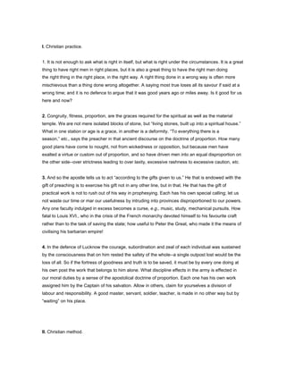 I. Christian practice.
1. It is not enough to ask what is right in itself, but what is right under the circumstances. It is a great
thing to have right men in right places, but it is also a great thing to have the right man doing
the right thing in the right place, in the right way. A right thing done in a wrong way is often more
mischievous than a thing done wrong altogether. A saying most true loses all its savour if said at a
wrong time; and it is no defence to argue that it was good years ago or miles away. Is it good for us
here and now?
2. Congruity, fitness, proportion, are the graces required for the spiritual as well as the material
temple. We are not mere isolated blocks of stone, but “living stones, built up into a spiritual house.”
What in one station or age is a grace, in another is a deformity. “To everything there is a
season,” etc., says the preacher in that ancient discourse on the doctrine of proportion. How many
good plans have come to nought, not from wickedness or opposition, but because men have
exalted a virtue or custom out of proportion, and so have driven men into an equal disproportion on
the other side--over strictness leading to over laxity, excessive rashness to excessive caution, etc.
3. And so the apostle tells us to act “according to the gifts given to us.” He that is endowed with the
gift of preaching is to exercise his gift not in any other line, but in that. He that has the gift of
practical work is not to rush out of his way in prophesying. Each has his own special calling; let us
not waste our time or mar our usefulness by intruding into provinces disproportioned to our powers.
Any one faculty indulged in excess becomes a curse, e.g., music, study, mechanical pursuits. How
fatal to Louis XVI., who in the crisis of the French monarchy devoted himself to his favourite craft
rather than to the task of saving the state; how useful to Peter the Great, who made it the means of
civilising his barbarian empire!
4. In the defence of Lucknow the courage, subordination and zeal of each individual was sustained
by the consciousness that on him rested the safety of the whole--a single outpost lost would be the
loss of all. So if the fortress of goodness and truth is to be saved, it must be by every one doing at
his own post the work that belongs to him alone. What discipline effects in the army is effected in
our moral duties by a sense of the apostolical doctrine of proportion. Each one has his own work
assigned him by the Captain of his salvation. Allow in others, claim for yourselves a division of
labour and responsibility. A good master, servant, soldier, teacher, is made in no other way but by
“waiting” on his place.
II. Christian method.
 