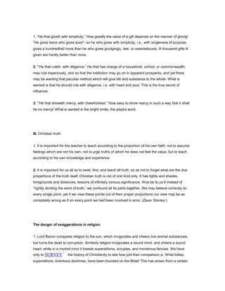 1. “He that giveth with simplicity.” How greatly the value of a gift depends on the manner of giving!
“He gives twice who gives soon”; so he who gives with simplicity, i.e., with singleness of purpose,
gives a hundredfold more than he who gives grudgingly, late, or ostentatiously. A thousand gifts ill
given are hardly better than none.
2. “He that ruleth, with diligence.” He that has charge of a household, school, or commonwealth,
may rule imperiously, and so that the institution may go on in apparent prosperity; and yet there
may be wanting that peculiar method which will give life and substance to the whole. What is
wanted is that he should rule with diligence, i.e. with heart and soul. This is the true secret of
influence.
3. “He that showeth mercy, with cheerfulness.” How easy to show mercy in such a way that it shall
be no mercy! What is wanted is the bright smile, the playful word.
III. Christian truth.
1. It is important for the teacher to teach according to the proportion of his own faith; not to assume
feelings which are not his own, not to urge truths of which he does not feel the value, but to teach
according to his own knowledge and experience.
2. It is important for us all so to seek, find, and teach all truth, so as not to forget what are the due
proportions of the truth itself. Christian truth is not of one kind only. It has lights and shades,
foregrounds and distances, lessons of infinitely various significance. Woe be to us if instead of
“rightly dividing the word of truth,” we confound all its parts together. We may believe correctly on
every single point, yet if we view these points out of their proper proportions our view may be as
completely wrong as if on every point we had been involved in error. (Dean Stanley.)
The danger of exaggerations in religion
1. Lord Bacon compares religion to the sun, which invigorates and cheers live animal substances,
but turns the dead to corruption. Similarly religion invigorates a sound mind, and cheers a sound
heart, while in a morbid mind it breeds superstitions, scruples, and monstrous fancies. We have
only to SURVEY the history of Christianity to see how just their comparison is. What follies,
superstitions, licentious doctrines, have been founded on the Bible! This has arisen from a certain
 