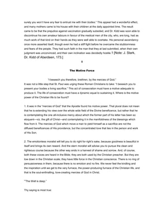 surely you won’t have any fear to entrust me with their bodies.” This appeal had a wonderful effect,
and many mothers came to his house with their children at the daily appointed time. The result
came to be that the prejudice against vaccination gradually subsided, and Dr. Kidd was soon able to
discontinue his own amateur labours in favour of the medical men of the city, who, ere long, had as
much work of that kind on their hands as they were well able to overtake. His personal ascendancy
once more asserted itself, though even he had a stiff fight before he overcame the stubbornness
and fears of the people. They had such faith in the man that they at last submitted, when their own
judgment was unconvinced, and their own inclination was decidedly hostile.1 [Note: J. Stark,
Dr. Kidd of Aberdeen, 173.]
I
The Motive Force
“I beseech you therefore, brethren, by the mercies of God.”
It was not a little step that St. Paul was urging these Roman Christians to take: “I beseech you to
present your bodies a living sacrifice.” This act of consecration must have a motive adequate to
produce it. The life of consecration must have a dynamic equal to sustaining it. Where is the motive
power of the Christian life to be found?
1. It was in the “mercies of God” that the Apostle found his motive power. That plural does not mean
that he is extending his view over the whole wide field of the Divine beneficence, but rather that he
is contemplating the one all-inclusive mercy about which the former part of his letter has been so
eloquent—viz. the gift of Christ—and contemplating it in the manifoldness of the blessings which
flow from it. The mercies of God which move a man to yield himself as a sacrifice are not the
diffused beneficences of His providence, but the concentrated love that lies in the person and work
of His Son.
2. The emotionless moralist will tell you to do right for right’s sake, because goodness is beautiful in
itself and brings its own reward. And the stern moralist will advise you to pursue the clean and
righteous course because the other way ends in a harvest of shame and sorrow. And, of course,
both these voices are heard in the Bible; they are both used by the Christian preacher. But they are
low down in the Christian scale; they have little force in the Christian conscience. There is no ring of
persuasiveness in them, because there is no emotion and no fire. We never feel the kindling and
the inspiration until we get to the very furnace, the power-producing furnace of the Christian life, and
that is the soul-enthralling, love-creating mercies of God in Christ.
“The Well is deep.”
Thy saying is most true:
 