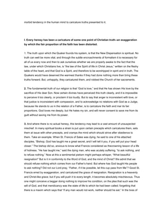 morbid tendency in the human mind to caricature truths presented to it.
I. Every heresy has been a caricature of some one point of Christian truth--an exaggeration
by which the fair proportion of the faith has been distorted.
1. The truth upon which the Quaker founds his system, is that the New Dispensation is spiritual. No
truth can well be more vital, and through the subtle encroachments of formalism it is necessary for
all of us every now and then to ask ourselves whether we are properly awake to the fact that the
law, under which Christians live, is “the law of the Spirit of life in Christ Jesus,” written on the fleshy
table of the heart, and that God is a Spirit, and therefore to be worshipped in spirit and in truth. The
Quakers would have deserved the warmest thanks if they had done nothing more than bring these
truths forward. But, unhappily, they caricatured them, and robbed the Church of her sacraments.
2. The fundamental truth of our religion is that “God is love,” and that He has shown His love by the
sacrifice of His dear Son. Now certain divines have perceived this truth clearly, and it is impossible
to perceive it too clearly, or proclaim it too loudly. But to say that anger is inconsistent with love, or
that justice is inconsistent with compassion, and to acknowledge no relations with God as a Judge,
because He stands to us in the relation of a Father, is to caricature the faith and mar its fair
proportions. God loves me deeply, but He hates my sin, and will never consent to save me from its
guilt without saving me from its power.
3. And where there is no actual heresy, this tendency may lead to a vast amount of unsuspected
mischief. In many spiritual books a strain is put upon certain precepts which caricatures them, sets
them at issue with other precepts, and cramps the mind which should strive after obedience to
them. Take an example. When St. Francis of Sales was dying, he said to one of his attached
disciples, “Bishop, God has taught me a great secret, and I will tell it you, if you will put your head
closer.” The bishop did so, anxious to know what Francis considered as thecrowning lesson of a life
of holiness. “He has taught me,” said the dying man, who was acutely suffering, “to ask nothing, and
to refuse nothing.” Now at this a sentimental pietism might perhaps whisper, “What beautiful
resignation!” But is it in conformity to the Word of God, and the mind of Christ? We admit that we
should refuse nothing which comes from our Father’s hand. But where has God taught His people
to ask nothing? Did not our Lord pray, “Father, if it be possible, let this cup pass from Me”? Good St.
Francis erred by exaggeration, and caricatured the grace of resignation. Resignation is a heavenly
and Christ-like grace; but if you will push it to every length, it becomes absolutely mischievous. Thus
one might conceive a beggar doing nothing to improve his condition, on the plea that such was the
will of God, and that mendicancy was the state of life to which tie had been called; forgetting that
there is a maxim which says that “if any man would not work, neither should he eat.” In the lives of
 