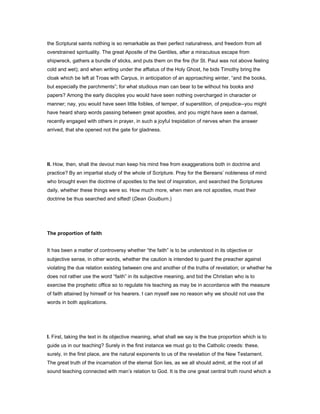 the Scriptural saints nothing is so remarkable as their perfect naturalness, and freedom from all
overstrained spirituality. The great Apostle of the Gentiles, after a miraculous escape from
shipwreck, gathers a bundle of sticks, and puts them on the fire (for St. Paul was not above feeling
cold and wet); and when writing under the affiatus of the Holy Ghost, he bids Timothy bring the
cloak which be left at Troas with Carpus, in anticipation of an approaching winter, “and the books,
but especially the parchments”; for what studious man can bear to be without his books and
papers? Among the early disciples you would have seen nothing overcharged in character or
manner; nay, you would have seen little foibles, of temper, of superstition, of prejudice--you might
have heard sharp words passing between great apostles, and you might have seen a damsel,
recently engaged with others in prayer, in such a joyful trepidation of nerves when the answer
arrived, that she opened not the gate for gladness.
II. How, then, shall the devout man keep his mind free from exaggerations both in doctrine and
practice? By an impartial study of the whole of Scripture. Pray for the Bereans’ nobleness of mind
who brought even the doctrine of apostles to the test of inspiration, and searched the Scriptures
daily, whether these things were so. How much more, when men are not apostles, must their
doctrine be thus searched and sifted! (Dean Goulburn.)
The proportion of faith
It has been a matter of controversy whether “the faith” is to be understood in its objective or
subjective sense, in other words, whether the caution is intended to guard the preacher against
violating the due relation existing between one and another of the truths of revelation; or whether he
does not rather use the word “faith” in its subjective meaning, and bid the Christian who is to
exercise the prophetic office so to regulate his teaching as may be in accordance with the measure
of faith attained by himself or his hearers. I can myself see no reason why we should not use the
words in both applications.
I. First, taking the text in its objective meaning, what shall we say is the true proportion which is to
guide us in our teaching? Surely in the first instance we must go to the Catholic creeds: these,
surely, in the first place, are the natural exponents to us of the revelation of the New Testament.
The great truth of the incarnation of the eternal Son lies, as we all should admit, at the root of all
sound teaching connected with man’s relation to God. It is the one great central truth round which a
 