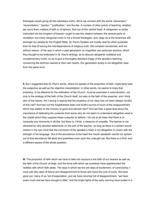 theologian would group all the subsidiary truths, which we connect with the words “atonement,”
“reconciliation,” “pardon,” “justification,” and the like. A number of other points of teaching, whether
we count them matters of faith or of opinion, flow out of this central head. A clergyman--a scribe
instructed into the kingdom of heaven--ought to see this relation between the several parts of
revelation; but every clergyman even is not a formal theologian; and, deep as is the reverence still
amongst our people for the English Bible, St. Paul’s Epistles are mostly read for other purposes
than for that of tracing the interdependence of religious truth. We complain sometimes, and not
without reason, of the way in which a past generation so magnified one particular doctrine, which
they thought to be embodied in St. Paul’s writings, as to obscure altogether collateral and
complementary truths; so as to give a thoroughly distorted image of the apostle’s teaching
concerning the doctrine nearest to their own hearts. Our generation surely is not altogether clear
from the same error.
II. But I suggested that St. Paul’s words, where he speaks of the proportion of faith, might fairly bear
the subjective as well as the objective interpretation; in other words, he seems to imply that
prophecy, to be effective for the edification of the Church, must be exercised in subordination, not
only to the analogy of the faith of the Church itself, but also to the faith of the preacher, and I think
also of the hearer. Am I wrong in saying that the prophecy of our days has not been always mindful
of this rule? And has not this forgetfulness been one fruitful source of much of the disappointment
which has waited on the ministry of good and earnest men? And we hear a great deal about the
importance of defending the outworks from some who do not seem to understand altogether what is
the citadel which they suppose these outworks to defend. I do not at all mean that there is of
necessity any insincerity in all this, but there is, I think, a measure of unreality. The learner is not
attracted by very decided statements on the part of the teacher, so long as there is a certain secret
instinct in his own mind that the conviction of the speaker’s heart is not altogether in unison with the
strength of his language. Out of the abundance of the heart the mouth speaketh--words not spoken
out of that abundance fall dead and powerless even upon the untaught ear. But there is a third, and
a different aspect of the whole question.
III. The proportion of faith which we have to take into account is the faith of our hearers as well as
the faith of the Church at large, and the force with which we ourselves have apprehended the
realities with which faith deals. The days in which we live are days of excitement, of controversy; I
must add also days of failure and disappointment to those who have the cure of souls. We have
gone out, many of us, full of expectation, and we have returned full of disappointment, “we have
sown much and we have brought in little,” and the bright lights of the early morning have ended in a
 