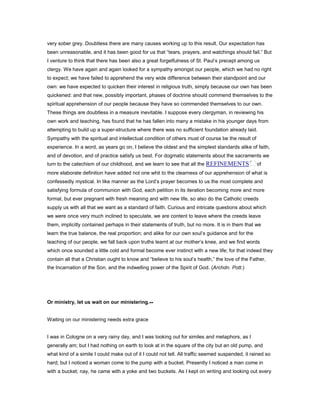 very sober grey. Doubtless there are many causes working up to this result. Our expectation has
been unreasonable, and it has been good for us that “tears, prayers, and watchings should fail.” But
I venture to think that there has been also a great forgetfulness of St. Paul’s precept among us
clergy. We have again and again looked for a sympathy amongst our people, which we had no right
to expect; we have failed to apprehend the very wide difference between their standpoint and our
own: we have expected to quicken their interest in religious truth, simply because our own has been
quickened: and that new, possibly important, phases of doctrine should commend themselves to the
spiritual apprehension of our people because they have so commended themselves to our own.
These things are doubtless in a measure inevitable. I suppose every clergyman, in reviewing his
own work and teaching, has found that he has fallen into many a mistake in his younger days from
attempting to build up a super-structure where there was no sufficient foundation already laid.
Sympathy with the spiritual and intellectual condition of others must of course be the result of
experience. In a word, as years go on, I believe the oldest and the simplest standards alike of faith,
and of devotion, and of practice satisfy us best. For dogmatic statements about the sacraments we
turn to the catechism of our childhood, and we learn to see that all the REFINEMENTS of
more elaborate definition have added not one whit to the clearness of our apprehension of what is
confessedly mystical. In like manner as the Lord’s prayer becomes to us the most complete and
satisfying formula of communion with God, each petition in its iteration becoming more and more
formal, but ever pregnant with fresh meaning and with new life, so also do the Catholic creeds
supply us with all that we want as a standard of faith. Curious and intricate questions about which
we were once very much inclined to speculate, we are content to leave where the creeds leave
them, implicitly contained perhaps in their statements of truth, but no more. It is in them that we
learn the true balance, the real proportion; and alike for our own soul’s guidance and for the
teaching of our people, we fall back upon truths learnt at our mother’s knee, and we find words
which once sounded a little cold and formal become ever instinct with a new life; for that indeed they
contain all that a Christian ought to know and “believe to his soul’s health,” the love of the Father,
the Incarnation of the Son, and the indwelling power of the Spirit of God. (Archdn. Pott.)
Or ministry, let us wait on our ministering.--
Waiting on our ministering needs extra grace
I was in Cologne on a very rainy day, and I was looking out for similes and metaphors, as I
generally am; but I had nothing on earth to look at in the square of the city but an old pump, and
what kind of a simile I could make out of it I could not tell. All traffic seemed suspended, it rained so
hard; but I noticed a woman come to the pump with a bucket. Presently I noticed a man come in
with a bucket; nay, he came with a yoke and two buckets. As I kept on writing and looking out every
 