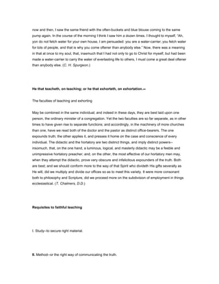 now and then, I saw the same friend with the often-buckets and blue blouse coming to the same
pump again. In the course of the morning I think I saw him a dozen times. I thought to myself, “Ah,
yon do not fetch water for your own house, I am persuaded: you are a water-carrier; you fetch water
for lots of people, and that is why you come oftener than anybody else.” Now, there was a meaning
in that at once to my soul, that, inasmuch that I had not only to go to Christ for myself, but had been
made a water-carrier to carry the water of everlasting life to others, I must come a great deal oftener
than anybody else. (C. H. Spurgeon.)
He that teacheth, on teaching; or he that exhorteth, on exhortation.--
The faculties of teaching and exhorting
May be combined in the same individual; and indeed in these days, they are best laid upon one
person, the ordinary minister of a congregation. Yet the two faculties are so far separate, as in other
times to have given rise to separate functions; and accordingly, in the machinery of more churches
than one, have we read both of the doctor and the pastor as distinct office-bearers. The one
expounds truth; the other applies it, and presses it home on the case and conscience of every
individual. The didactic and the hortatory are two distinct things, and imply distinct powers--
insomuch, that, on the one hand, a luminous, logical, and masterly didactic may be a feeble and
unimpressive hortatory preacher; and, on the other, the most effective of our hortatory men may,
when they attempt the didactic, prove very obscure and infelicitous expounders of the truth. Both
are best; and we should conform more to the way of that Spirit who divideth His gifts severally as
He will, did we multiply and divide our offices so as to meet this variety. It were more consonant
both to philosophy and Scripture, did we proceed more on the subdivision of employment in things
ecclesiastical. (T. Chalmers, D.D.)
Requisites to faithful teaching
I. Study--to secure right material.
II. Method--or the right way of communicating the truth.
 