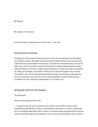 III. Diligence.
IV. Simplicity--Or a right aim.
V. Above all faith--Or dependence upon Divine help. (J. Lyth, D.D.)
Duty of teachers and ministers
On Egypt’s far-off soil, away from friends and home, just as the morning beams lit up the Eastern
sky, an officer lay dying. With gallant daring he had led his followers through many a devious path,
guided alone by the pale starlight of the heavens, until at last they reached the enemy; and now the
strife is over, but he is wounded, mortally! As the general, his cheeks bedewed with tears, gazed
down with sadness on his face, a sudden radiancy illumined for a moment the youth’s countenance
as, looking up to Wolseley, he exclaimed, “General, didn’t I lead them straight?” and so he died.
“Oh, brothers, when O’er our eyes there steals the film of death, and when the soul flits solemnly
from time into eternity, may it be ours to say in truthful earnestness to Christ concerning those
committed to our care, “We led the people straight.” (H. D. Brown, B.A.)
He that giveth, let him do it with simplicity.--
The triple lesson
What is the great object of human life?
1. To prepare to die, say many, an answer which contains a small modicum of right, and an
overwhelming preponderance of wrong. To be prepared to meet death is, of course, a great object,
but it is not itself the great object of life. If it were, on the same principle the great object of a journey
would be to get home again; and of getting up in the morning to go to bed again at night, of a fire to
 