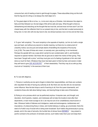 consume fuel, and of reading a book to get through its pages. These absurdities bring out the truth
that the fag end of a thing is not always the chief object of it.
2. The great object of life is to live, i.e., to do one’s duty as a Christian. And wherever this object is
fairly and fully followed out, the last stage of life will be safe and easy. What thought is there so
disheartening and disturbing as the thought that we must die, and we know not how soon? Let it be
chased away with the reflection that it is our present duty to live, and the text is suited exclusively to
living men; to men who will one day have to die, but whose business now is to live and do their duty.
I. To give “with simplicity.” The word simplicity is the opposite of duplicity. Let him do it with a single
eye and heart, and without any second or double meaning. Let there be no undercurrent of
unworthy motive, but one pure and simple desire of benefiting the recipients of his bounty
(Luk_6:35). The case of those who never, or scarcely ever, give anything, is not mentioned.
Perhaps the apostle left it as a case which carried its own condemnation with it, and therefore
required no special mention. But those who do give are to watch the motive of their giving. They
have been “bought with a price,” and they must give out of a feeling of gratitude to Him who hath
done so much for them. Whatever they have has been given to them by God, and sooner or later
they will have to give AN ACCOUNT of their stewardship. That they may do so with joy they
must aim at “simplicity” in the exercise of their trust.
II. To rule with diligence.
1. Persons in authority are too apt to forget or shelve their responsibilities; and there are numbers
who repudiate the idea of having any authority at all. But there are very few who do not exercise
some influence. Now the text drops a word of warning to all, from the queen downwards, and
condemns those who talk about taking it easy, and leaving things to take care of themselves.
2. Ruling is not a process which can be performed anyhow. It requires care, and thought, and
discretion. And if parents, masters, and mistresses will not take the trouble to look after their
dependents, or lack moral courage to do it, we may be sure of an unsatisfactory result sooner or
later. Wherever habits of idleness and indulgence, waste and extravagance, recklessness and
imprudence, of unbecoming finery in dress, and morbid delicacy in eating, go uncorrected, there the
seed of a fruitful crop of social evils is being sown broadcast. Such habits cling tenaciously to young
people, and in the case of servants, the humble fare of whose future HOMES may present a
painful contrast to the profusion of domestic service, such habits make them poor and keep them
 
