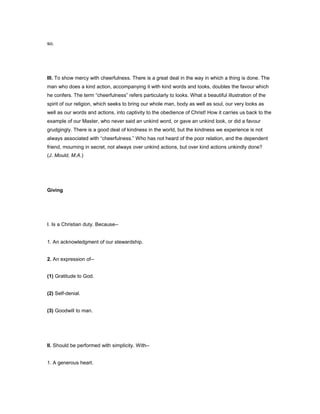 so.
III. To show mercy with cheerfulness. There is a great deal in the way in which a thing is done. The
man who does a kind action, accompanying it with kind words and looks, doubles the favour which
he confers. The term “cheerfulness” refers particularly to looks. What a beautiful illustration of the
spirit of our religion, which seeks to bring our whole man, body as well as soul, our very looks as
well as our words and actions, into captivity to the obedience of Christ! How it carries us back to the
example of our Master, who never said an unkind word, or gave an unkind look, or did a favour
grudgingly. There is a good deal of kindness in the world, but the kindness we experience is not
always associated with “cheerfulness.” Who has not heard of the poor relation, and the dependent
friend, mourning in secret, not always over unkind actions, but over kind actions unkindly done?
(J. Mould, M.A.)
Giving
I. Is a Christian duty. Because--
1. An acknowledgment of our stewardship.
2. An expression of--
(1) Gratitude to God.
(2) Self-denial.
(3) Goodwill to man.
II. Should be performed with simplicity. With--
1. A generous heart.
 