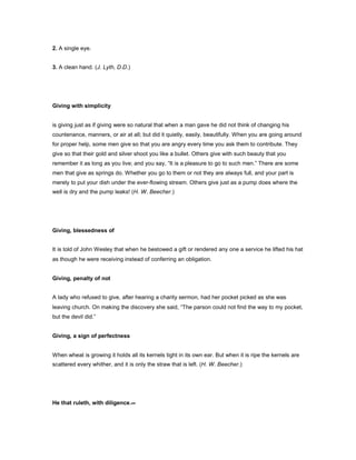 2. A single eye.
3. A clean hand. (J. Lyth, D.D.)
Giving with simplicity
is giving just as if giving were so natural that when a man gave he did not think of changing his
countenance, manners, or air at all; but did it quietly, easily, beautifully. When you are going around
for proper help, some men give so that you are angry every time you ask them to contribute. They
give so that their gold and silver shoot you like a bullet. Others give with such beauty that you
remember it as long as you live; and you say, “It is a pleasure to go to such men.” There are some
men that give as springs do. Whether you go to them or not they are always full, and your part is
merely to put your dish under the ever-flowing stream. Others give just as a pump does where the
well is dry and the pump leaks! (H. W. Beecher.)
Giving, blessedness of
It is told of John Wesley that when he bestowed a gift or rendered any one a service he lifted his hat
as though he were receiving instead of conferring an obligation.
Giving, penalty of not
A lady who refused to give, after hearing a charity sermon, had her pocket picked as she was
leaving church. On making the discovery she said, “The parson could not find the way to my pocket,
but the devil did.”
Giving, a sign of perfectness
When wheat is growing it holds all its kernels tight in its own ear. But when it is ripe the kernels are
scattered every whither, and it is only the straw that is left. (H. W. Beecher.)
He that ruleth, with diligence.--
 