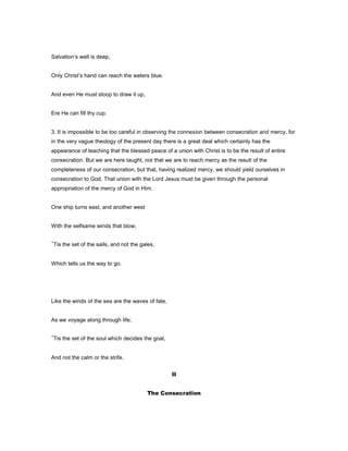 Salvation’s well is deep,
Only Christ’s hand can reach the waters blue.
And even He must stoop to draw it up,
Ere He can fill thy cup.
3. It is impossible to be too careful in observing the connexion between consecration and mercy, for
in the very vague theology of the present day there is a great deal which certainly has the
appearance of teaching that the blessed peace of a union with Christ is to be the result of entire
consecration. But we are here taught, not that we are to reach mercy as the result of the
completeness of our consecration, but that, having realized mercy, we should yield ourselves in
consecration to God. That union with the Lord Jesus must be given through the personal
appropriation of the mercy of God in Him.
One ship turns east, and another west
With the selfsame winds that blow;
’Tis the set of the sails, and not the gales,
Which tells us the way to go.
Like the winds of the sea are the waves of fate,
As we voyage along through life;
’Tis the set of the soul which decides the goal,
And not the calm or the strife.
II
The Consecration
 