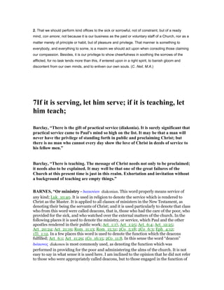 2. That we should perform kind offices to the sick or sorrowful, not of constraint, but of a ready
mind, con amore; not because it is our business as the paid or voluntary staff of a Church, nor as a
matter merely of principle or habit, but of pleasure and privilege. That manner is something to
everybody, and everything to some, is a maxim we should act upon when consoling those claiming
our compassion. Besides, it is our privilege to show cheerfulness in soothing the sorrows of the
afflicted, for no task tends more than this, if entered upon in a right spirit, to banish gloom and
discontent from our own minds, and to enliven our own souls. (C. Neil, M.A.)
7If it is serving, let him serve; if it is teaching, let
him teach;
Barclay, “There is the gift of practical service (diakonia). It is surely significant that
practical service came to Paul's mind so high on the list. It may be that a man will
never have the privilege of standing forth in public and proclaiming Christ; but
there is no man who cannot every day show the love of Christ in deeds of service to
his fellow men.”
Barclay, “There is teaching. The message of Christ needs not only to be proclaimed;
it needs also to be explained. It may well be that one of the great failures of the
Church at this present time is just in this realm. Exhortation and invitation without
a background of teaching are empty things.”
BAR ES, “Or ministry - διακονίαν diakonian. This word properly means service of
any kind; Luk_10:40. It is used in religion to denote the service which is rendered to
Christ as the Master. It is applied to all classes of ministers in the New Testament, as
denoting their being the servants of Christ; and it is used particularly to denote that class
who from this word were called deacons, that is, those who had the care of the poor, who
provided for the sick, and who watched over the external matters of the church. In the
following places it is used to denote the ministry, or service, which Paul and the other
apostles rendered in their public work; Act_1:17, Act_1:25; Act_6:4; Act_12:25;
Act_20:24; Act_21:19; Rom_11:13; Rom_15:31; 2Co_5:18; 2Co_6:3; Eph_4:12;
1Ti_1:12. In a few places this word is used to denote the function which the deacons
fulfilled; Act_6:1; Act_11:29; 1Co_16:15; 2Co_11:8. In this sense the word “deacon”
διάκονος diakonos is most commonly used, as denoting the function which was
performed in providing for the poor and administering the alms of the church. It is not
easy to say in what sense it is used here. I am inclined to the opinion that he did not refer
to those who were appropriately called deacons, but to those engaged in the function of
 