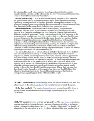 the ministry of the word; whose business it was to preach, and thus to serve the
churches. In this sense the word is often used in the New Testament, and the connection
seems to demand the same interpretation here.
On our ministering - Let us be wholly and diligently occupied in this. Let this be
our great business, and let us give entire attention to it. Particularly the connection
requires us to understand this as directing those who ministered not to aspire to the
office and honors of those who prophesied. Let them not think of themselves more highly
than they ought, but be engaged entirely in their own appropriate work.
He that teacheth - This word denotes those who instruct, or communicate
knowledge. It is clear that it is used to denote a class of persons different, in some
respects, from those who prophesied and from those who exhorted. But in what this
difference consisted, is not clear. Teachers are mentioned in the New Testament in the
grade next to the prophets; Act_13:1; 1Co_12:28-29; Eph_4:11. Perhaps the difference
between the prophets, the ministers, the teachers, and the exhorters was this, that the
first spake by inspiration; the second engaged in all the functions of the ministry
properly so called, including the administration of the sacraments; the teachers were
employed in communicating instruction simply, teaching the doctrines of religion, but
without assuming the function of ministers; and the fourth exhorted, or entreated
Christians to lead a holy life, without making it a particular subject to teach, and without
pretending to administer the ordinances of religion.
The fact that teachers are so often mentioned in the New Testament, shows that they
were a class by themselves. It may be worthy of remark that the churches in New
England had, at first, a class of people who were called teachers. One was appointed to
this office in every church, distinct from the pastor, whose proper business it was to
instruct the congregation in the doctrines of religion. The same thing exists substantially
now in most churches, in the appointment of Sunday school teachers, whose main
business it is to instruct the children in the doctrines of the Christian religion. It is an
office of great importance to the church; and the exhortation of the apostle may be
applied to them: that they should be assiduous, constant, diligent their teaching; that
they should confine themselves to their appropriate place; and should feel that their
office is of great importance in the church of God; and remember that this is his
arrangement, designed to promote the edification of his people.
CLARKE, “Or ministry - ∆ιακονια simply means the office of a deacon; and what this
office was, see in the note on Act_6:4 (note), where the subject is largely discussed.
Or he that teacheth - The teacher, διδασκαλος, was a person whose office it was to
instruct others, who thereby catechizing, or simply explaining the grand truths of
Christianity.
GILL, “Or ministry, let us wait on our ministry,.... The word διακονια sometimes
signifies the whole ecclesiastical ministry, even the office of apostleship, as well as the
ordinary ministration of the Gospel; see Act_1:17; but here "deaconship", or the office of
ministering to the poor saints, as in Act_6:1, being a distinct office from prophesying: or
 