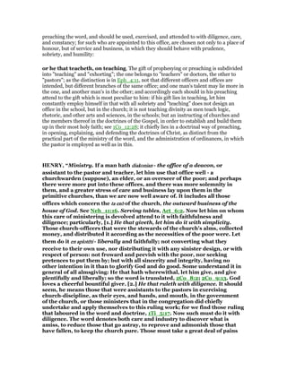 preaching the word, and should be used, exercised, and attended to with diligence, care,
and constancy; for such who are appointed to this office, are chosen not only to a place of
honour, but of service and business, in which they should behave with prudence,
sobriety, and humility:
or he that teacheth, on teaching. The gift of prophesying or preaching is subdivided
into "teaching" and "exhorting"; the one belongs to "teachers" or doctors, the other to
"pastors"; as the distinction is in Eph_4:11, not that different officers and offices are
intended, but different branches of the same office; and one man's talent may lie more in
the one, and another man's in the other; and accordingly each should in his preaching
attend to the gift which is most peculiar to him: if his gift lies in teaching, let him
constantly employ himself in that with all sobriety and "teaching" does not design an
office in the school, but in the church; it is not teaching divinity as men teach logic,
rhetoric, and other arts and sciences, in the schools; but an instructing of churches and
the members thereof in the doctrines of the Gospel, in order to establish and build them
up in their most holy faith; see 1Co_12:28; it chiefly lies in a doctrinal way of preaching,
in opening, explaining, and defending the doctrines of Christ, as distinct from the
practical part of the ministry of the word, and the administration of ordinances, in which
the pastor is employed as well as in this.
HE RY, “Ministry. If a man hath diakoniandiakoniandiakoniandiakonian - the office of a deacon, or
assistant to the pastor and teacher, let him use that office well - a
churchwarden (suppose), an elder, or an overseer of the poor; and perhaps
there were more put into these offices, and there was more solemnity in
them, and a greater stress of care and business lay upon them in the
primitive churches, than we are now well aware of. It includes all those
offices which concern the tatatata exōexōexōexō of the church, the outward business of the
house of God. See Neh_11:16. Serving tables, Act_6:2. Now let him on whom
this care of ministering is devolved attend to it with faithfulness and
diligence; particularly, [1.] He that giveth, let him do it with simplicity.
Those church-officers that were the stewards of the church's alms, collected
money, and distributed it according as the necessities of the poor were. Let
them do it enenenen aplotēaplotēaplotēaplotētitititi - liberally and faithfully; not converting what they
receive to their own use, nor distributing it with any sinister design, or with
respect of person: not froward and peevish with the poor, nor seeking
pretences to put them by; but with all sincerity and integrity, having no
other intention in it than to glorify God and do good. Some understand it in
general of all almsgiving: He that hath wherewithal, let him give, and give
plentifully and liberally; so the word is translated, 2Co_8:2; 2Co_9:13. God
loves a cheerful bountiful giver. [2.] He that ruleth with diligence. It should
seem, he means those that were assistants to the pastors in exercising
church-discipline, as their eyes, and hands, and mouth, in the government
of the church, or those ministers that in the congregation did chiefly
undertake and apply themselves to this ruling work; for we find those ruling
that laboured in the word and doctrine, 1Ti_5:17. Now such must do it with
diligence. The word denotes both care and industry to discover what is
amiss, to reduce those that go astray, to reprove and admonish those that
have fallen, to keep the church pure. Those must take a great deal of pains
 