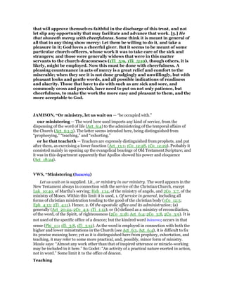 that will approve themselves faithful in the discharge of this trust, and not
let slip any opportunity that may facilitate and advance that work. [3.] He
that showeth mercy with cheerfulness. Some think it is meant in general of
all that in any thing show mercy: Let them be willing to do it, and take a
pleasure in it; God loves a cheerful giver. But it seems to be meant of some
particular church-officers, whose work it was to take care of the sick and
strangers; and those were generally widows that were in this matter
servants to the church-deaconesses (1Ti_5:9, 1Ti_5:10), though others, it is
likely, might be employed. Now this must be done with cheerfulness. A
pleasing countenance in acts of mercy is a great relief and comfort to the
miserable; when they see it is not done grudgingly and unwillingly, but with
pleasant looks and gentle words, and all possible indications of readiness
and alacrity. Those that have to do with such as are sick and sore, and
commonly cross and peevish, have need to put on not only patience, but
cheerfulness, to make the work the more easy and pleasant to them, and the
more acceptable to God.
JAMISO , “Or ministry, let us wait on — “be occupied with.”
our ministering — The word here used imports any kind of service, from the
dispensing of the word of life (Act_6:4) to the administering of the temporal affairs of
the Church (Act_6:1-3). The latter seems intended here, being distinguished from
“prophesying,” “teaching,” and “exhorting.”
or he that teacheth — Teachers are expressly distinguished from prophets, and put
after them, as exercising a lower function (Act_13:1; 1Co_12:28, 1Co_12:29). Probably it
consisted mainly in opening up the evangelical bearings of Old Testament Scripture; and
it was in this department apparently that Apollos showed his power and eloquence
(Act_18:24).
VWS, “Ministering (διακονίᇮδιακονίᇮδιακονίᇮδιακονίᇮ)
Let us wait on is supplied. Lit., or ministry in our ministry. The word appears in the
New Testament always in connection with the service of the Christian Church, except
Luk_10:40, of Martha's serving; Heb_1:14, of the ministry of angels, and 2Co_3:7, of the
ministry of Moses. Within this limit it is used, 1. Of service in general, including all
forms of christian ministration tending to the good of the christian body (1Co_12:5;
Eph_4:13; 2Ti_4:11). Hence, 2. Of the apostolic office and its administration; (a)
generally (Act_20:24; 2Co_4:1; 1Ti_1:12); or (b) defined as a ministry of reconciliation,
of the word, of the Spirit, of righteousness (2Co_5:18; Act_6:4; 2Co_3:8, 2Co_3:9). It is
not used of the specific office of a deacon; but the kindred word διάκονος occurs in that
sense (Phi_1:1; 1Ti_3:8, 1Ti_3:12). As the word is employed in connection with both the
higher and lower ministrations in the Church (see Act_6:1, Act_6:4), it is difficult to fix
its precise meaning here; yet as it is distinguished here from prophecy, exhortation, and
teaching, it may refer to some more practical, and, possibly, minor form of ministry.
Moule says: “Almost any work other than that of inspired utterance or miracle-working
may be included in it here.” So Godet: “An activity of a practical nature exerted in action,
not in word.” Some limit it to the office of deacon.
Teaching
 