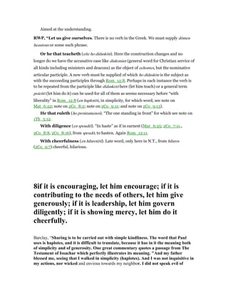 Aimed at the understanding.
RWP, “Let us give ourselves. There is no verb in the Greek. We must supply dōmen
heautous or some such phrase.
Or he that teacheth (eite ho didaskōn). Here the construction changes and no
longer do we have the accusative case like diakonian (general word for Christian service of
all kinds including ministers and deacons) as the object of echontes, but the nominative
articular participle. A new verb must be supplied of which ho didaskōn is the subject as
with the succeeding participles through Rom_12:8. Perhaps in each instance the verb is
to be repeated from the participle like didasketō here (let him teach) or a general term
poieitō (let him do it) can be used for all of them as seems necessary before “with
liberality” in Rom_12:8 (en haplotēti, in simplicity, for which word, see note on
Mat_6:22; note on 2Co_8:2; note on 2Co_9:11; and note on 2Co_9:13).
He that ruleth (ho proistamenos). “The one standing in front” for which see note on
1Th_5:12.
With diligence (en spoudēi). “In haste” as if in earnest (Mar_6:25; 2Co_7:11.,
2Co_8:8, 2Co_8:16), from speudō, to hasten. Again Rom_12:11.
With cheerfulness (en hilarotēti). Late word, only here in N.T., from hilaros
(2Co_9:7) cheerful, hilarious.
8if it is encouraging, let him encourage; if it is
contributing to the needs of others, let him give
generously; if it is leadership, let him govern
diligently; if it is showing mercy, let him do it
cheerfully.
Barclay, “Sharing is to be carried out with simple kindliness. The word that Paul
uses is haplotes, and it is difficult to translate, because it has in it the meaning both
of simplicity and of generosity. One great commentary quotes a passage from The
Testament of Issachar which perfectly illustrates its meaning. "And my father
blessed me, seeing that I walked in simplicity (haplotes). And I was not inquisitive in
my actions, nor wicked and envious towards my neighbor. I did not speak evil of
 
