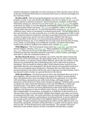 And this exhortation is applicable not only to the deacons of the churches, but to all who
in this day of Christian benevolence are intrusted with money to advance the kingdom of
the Lord Jesus Christ.
He that ruleth - This word properly designates one who is set over others, or who
presides or rules, or one who attends with diligence and care to a thing. In 1Th_5:12, it is
used in relation to ministers in general: “And we beseech you, brethren, to know them
which labor among you, and are over you in the Lord;” 1Ti_3:4-5, 1Ti_3:12, it is applied
to the head of a family, or one who diligently and faithfully performs the duty of a father:
“One that ruleth well his own house;” 1Ti_5:17, it is applied to “elders” in the church:
“Let the elders that rule well, etc.” It is not used elsewhere except in Tit_3:8, Tit_3:14, in
a different sense, where it is translated “to maintain good works.” The prevailing sense of
the word, therefore, is to rule, to preside over, or to have the management of. But to what
class of persons reference is had here, and what was precisely their duty, has been made
a matter of controversy, and it is not easy to determine. Whether this refers to a
permanent office in the church, or to an occasional presiding in their assemblies
convened for business, etc. is not settled by the use of the word. It has the idea of ruling,
as in a family, or of presiding, as in a deliberate assembly; and either of these ideas
would convey all that is implied in the original word; compare 1Co_12:28.
With diligence - This word properly means haste Mar_6:25; Luk_1:39; but it also
denotes industry, attention, care; 2Co_7:11, “What carefulness it wrought in you;”
2Co_7:12, “That our care for you in the sight of God, etc.;” 2Co_8:7-8, (Greek) Heb_6:11.
It means here that they should be attentive to the duties of their vocation, and engage
with ardor in what was committed to them to do.
He that showeth mercy - It is probable, says Calvin, that this refers to those who
had the care of the sick and infirm, the aged and the needy; not so much to provide for
them by charity, as to attend on them in their affliction, and to take care of them. To the
deacons was committed the duty of distributing alms, but to others that of personal
attendance. This can hardly be called an office, in the technical sense; and yet it is not
improbable that they were designated to this by the church, and requested to perform it.
There were no hospitals and no almshouses. Christians felt it was their duty to show
personal attention to the infirm and the sick; and so important was their function, that it
was deemed worthy of notice in a general direction to the church.
With cheerfulness - The direction given to those who distributed alms was to do it
with simplicity, with an honest aim to meet the purpose for which it was intrusted to
them. The direction here varies according to the duty to be performed. It is to be done
with cheerfulness, pleasantness, joy; with a kind, benign, and happy temper. The
importance of this direction to those in this situation is apparent. Nothing tends so much
to enhance the value of personal attendance on the sick and afflicted, as a kind and
cheerful temper. If any where a mild, amiable, cheerful, and patient disposition is
needed, it is near a sick bed, and when administering to the wants of those who are in
affliction. And whenever we may be called to such a service, we should remember that
this is indispensable. If moroseness, or impatience, or fretfulness is discovered in us, it
will pain those whom we seek to benefit, embitter their feelings, and render our services
of comparatively little value. The needy and infirm, the feeble and the aged, have enough
to bear without the impatience and harshness of professed friends. It may be added that
the example of the Lord Jesus Christ is the brightest which the world has furnished of
this temper. Though constantly encompassed by the infirm and the afflicted, yet he was
always kind, and gentle, and mild, and has left before us exactly what the apostie meant
when he said, “he that showeth mercy with cheerfulness.” The example of the good
Samaritan is also another instance of what is intended by this direction; compare
 