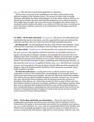 2Co_9:7. This direction is particularly applicable to a physician.
We have here an account of the establishment, the order, and the duties of the
different members of the Christian church. The amount of it all is, that we should
discharge with fidelity the duties which belong to us in the sphere of life in which we are
placed; and not despise the rank which God has assigned us; not to think of ourselves
more highly than we ought; but to act well our part, according to the station where we
are placed, and the talents with which we are endowed. If this were done, it would put an
end to discontent, ambition, and strife, and would produce the blessings of universal
peace and order.
CLARKE, “Or he that exhorteth - ᆍ παρακαλων, The person who admonished and
reprehended the unruly or disorderly; and who supported the weak and comforted the
penitents, and those who were under heaviness through manifold temptations.
He that giveth - He who distributeth the alms of the Church, with simplicity - being
influenced by no partiality, but dividing to each according to the necessity of his case.
He that ruleth - ᆍ προιʷσταµενος, He that presides over a particular business; but as
the verb προιʷσταµαι also signifies to defend or patronize, it is probably used here to
signify receiving and providing for strangers, and especially the persecuted who were
obliged to leave their own homes, and were destitute, afflicted, and tormented. It might
also imply the persons whose business it was to receive and entertain the apostolical
teachers who traveled from place to place, establishing and confirming the Churches. In
this sense the word προστατις is applied to Phoebe, Rom_16:2 : She hath been a Succorer
of many, and of myself also. The apostle directs that this office should be executed with
diligence, that such destitute persons should have their necessities as promptly and as
amply supplied as possible.
He that showeth mercy - Let the person who is called to perform any act of
compassion or mercy to the wretched do it, not grudgingly nor of necessity, but from a
spirit of pure benevolence and sympathy. The poor are often both wicked and worthless:
and, if those who are called to minister to them as stewards, overseers, etc., do not take
care, they will get their hearts hardened with the frequent proofs they will have of
deception, lying, idleness, etc. And on this account it is that so many of those who have
been called to minister to the poor in parishes, workhouses, and religious societies, when
they come to relinquish their employment find that many of their moral feelings have
been considerably blunted; and perhaps the only reward they get for their services is the
character of being hard-hearted. If whatever is done in this way be not done unto the
Lord, it can never be done with cheerfulness.
GILL, “Or he that exhorteth, on exhortation,.... This is the other branch of
prophesying or preaching, and which is more practical, and lies in giving a word of
exhortation to the saints, as their particular cases call for; for as prophets were teachers,
Act_13:1; so also exhorters, Act_15:32; and one considerable branch of the ministry, and
which is more principally the pastor's work, as well as to teach, is to exhort all sorts of
persons, young and old, rich and poor, high and low, bond and free, under his care, with
 