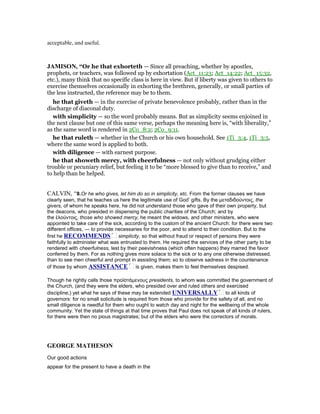 acceptable, and useful.
JAMISO , “Or he that exhorteth — Since all preaching, whether by apostles,
prophets, or teachers, was followed up by exhortation (Act_11:23; Act_14:22; Act_15:32,
etc.), many think that no specific class is here in view. But if liberty was given to others to
exercise themselves occasionally in exhorting the brethren, generally, or small parties of
the less instructed, the reference may be to them.
he that giveth — in the exercise of private benevolence probably, rather than in the
discharge of diaconal duty.
with simplicity — so the word probably means. But as simplicity seems enjoined in
the next clause but one of this same verse, perhaps the meaning here is, “with liberality,”
as the same word is rendered in 2Co_8:2; 2Co_9:11.
he that ruleth — whether in the Church or his own household. See 1Ti_3:4, 1Ti_3:5,
where the same word is applied to both.
with diligence — with earnest purpose.
he that showeth mercy, with cheerfulness — not only without grudging either
trouble or pecuniary relief, but feeling it to be “more blessed to give than to receive,” and
to help than be helped.
CALVIN, “8.Or he who gives, let him do so in simplicity, etc. From the former clauses we have
clearly seen, that he teaches us here the legitimate use of God’ gifts. By the µεταδιδούντοις, the
givers, of whom he speaks here, he did not understand those who gave of their own property, but
the deacons, who presided in dispensing the public charities of the Church; and by
the ἐλούντοις, those who showed mercy, he meant the widows, and other ministers, who were
appointed to take care of the sick, according to the custom of the ancient Church: for there were two
different offices, — to provide necessaries for the poor, and to attend to their condition. But to the
first he RECOMME DS simplicity, so that without fraud or respect of persons they were
faithfully to administer what was entrusted to them. He required the services of the other party to be
rendered with cheerfulness, lest by their peevishness (which often happens) they marred the favor
conferred by them. For as nothing gives more solace to the sick or to any one otherwise distressed,
than to see men cheerful and prompt in assisting them; so to observe sadness in the countenance
of those by whom ASSISTA CE is given, makes them to feel themselves despised.
Though he rightly calls those προϊστάµενους presidents, to whom was committed the government of
the Church, (and they were the elders, who presided over and ruled others and exercised
discipline;) yet what he says of these may be extended U IVERSALLY to all kinds of
governors: for no small solicitude is required from those who provide for the safety of all, and no
small diligence is needful for them who ought to watch day and night for the wellbeing of the whole
community. Yet the state of things at that time proves that Paul does not speak of all kinds of rulers,
for there were then no pious magistrates; but of the elders who were the correctors of morals.
GEORGE MATHESO
Our good actions
appear for the present to have a death in the
 