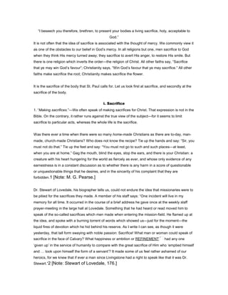 “I beseech you therefore, brethren, to present your bodies a living sacrifice, holy, acceptable to
God.”
It is not often that the idea of sacrifice is associated with the thought of mercy. We commonly view it
as one of the obstacles to our belief in God’s mercy. In all religions but one, men sacrifice to God
when they think His mercy turned away; they sacrifice to avert His anger, to restore His smile. But
there is one religion which inverts the order—the religion of Christ. All other faiths say, “Sacrifice
that ye may win God’s favour”; Christianity says, “Win God’s favour that ye may sacrifice.” All other
faiths make sacrifice the root; Christianity makes sacrifice the flower.
It is the sacrifice of the body that St. Paul calls for. Let us look first at sacrifice, and secondly at the
sacrifice of the body.
i. Sacrifice
1. “Making sacrifices.”—We often speak of making sacrifices for Christ. That expression is not in the
Bible. On the contrary, it rather runs against the true view of the subject—for it seems to limit
sacrifice to particular acts, whereas the whole life is the sacrifice.
Was there ever a time when there were so many home-made Christians as there are to-day, man-
made, church-made Christians? Who does not know the recipe? Tie up the hands and say: “Sir, you
must not do that.” Tie up the feet and say: “You must not go to such and such places—at least,
when you are at home.” Gag the mouth, blind the eyes, stop the ears, and there is your Christian: a
creature with his heart hungering for the world as fiercely as ever, and whose only evidence of any
earnestness is in a constant discussion as to whether there is any harm in a score of questionable
or unquestionable things that he desires, and in the sincerity of his complaint that they are
forbidden.1 [Note: M. G. Pearse.]
Dr. Stewart of Lovedale, his biographer tells us, could not endure the idea that missionaries were to
be pitied for the sacrifices they made. A member of his staff says: “One incident will live in my
memory for all time. It occurred in the course of a brief address he gave once at the weekly staff
prayer-meeting in the large hall at Lovedale. Something that he had heard or read moved him to
speak of the so-called sacrifices which men made when entering the mission-field. He flamed up at
the idea, and spoke with a burning torrent of words which showed us—just for the moment—the
liquid fires of devotion which he hid behind his reserve. As I write I can see, as though it were
yesterday, that tall form swaying with noble passion: Sacrifice! What man or woman could speak of
sacrifice in the face of Calvary? What happiness or ambition or REFINEMENT had any one
‘given up’ in the service of humanity to compare with the great sacrifice of Him who ‘emptied himself
and took upon himself the form of a servant’? It made some of us feel rather ashamed of our
heroics, for we knew that if ever a man since Livingstone had a right to speak like that it was Dr.
Stewart.”2 [Note: Stewart of Lovedale, 176.]
 