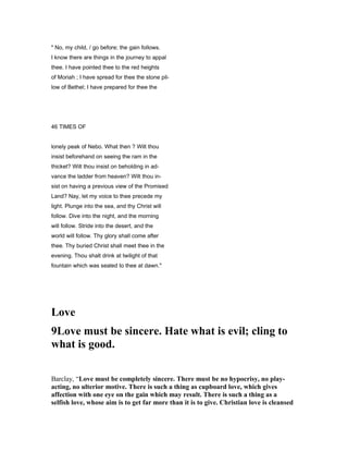 " No, my child, / go before; the gain follows.
I know there are things in the journey to appal
thee. I have pointed thee to the red heights
of Moriah ; I have spread for thee the stone pil-
low of Bethel; I have prepared for thee the
46 TIMES OF
lonely peak of Nebo. What then ? Wilt thou
insist beforehand on seeing the ram in the
thicket? Wilt thou insist on beholding in ad-
vance the ladder from heaven? Wilt thou in-
sist on having a previous view of the Promised
Land? Nay, let my voice to thee precede my
light. Plunge into the sea, and thy Christ will
follow. Dive into the night, and the morning
will follow. Stride into the desert, and the
world will follow. Thy glory shall come after
thee. Thy buried Christ shall meet thee in the
evening. Thou shalt drink at twilight of that
fountain which was sealed to thee at dawn."
Love
9Love must be sincere. Hate what is evil; cling to
what is good.
Barclay, “Love must be completely sincere. There must be no hypocrisy, no play-
acting, no ulterior motive. There is such a thing as cupboard love, which gives
affection with one eye on the gain which may result. There is such a thing as a
selfish love, whose aim is to get far more than it is to give. Christian love is cleansed
 