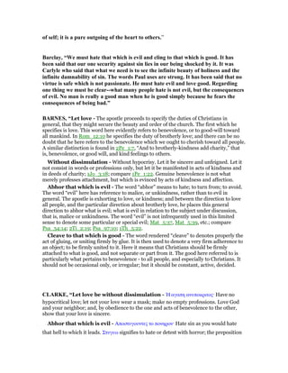 of self; it is a pure outgoing of the heart to others.”
Barclay, “We must hate that which is evil and cling to that which is good. It has
been said that our one security against sin lies in our being shocked by it. It was
Carlyle who said that what we need is to see the infinite beauty of holiness and the
infinite damnability of sin. The words Paul uses are strong. It has been said that no
virtue is safe which is not passionate. He must hate evil and love good. Regarding
one thing we must be clear--what many people hate is not evil, but the consequences
of evil. o man is really a good man when he is good simply because he fears the
consequences of being bad.”
BAR ES, “Let love - The apostle proceeds to specify the duties of Christians in
general, that they might secure the beauty and order of the church. The first which he
specifies is love. This word here evidently refers to benevolence, or to good-will toward
all mankind. In Rom_12:10 he specifies the duty of brotherly love; and there can be no
doubt that he here refers to the benevolence which we ought to cherish toward all people.
A similar distinction is found in 2Pe_1:7, “And to brotherly-kindness add charity,” that
is, benevolence, or good will, and kind feelings to others.
Without dissimulation - Without hypocrisy. Let it be sincere and unfeigned. Let it
not consist in words or professions only, but let it be manifested in acts of kindness and
in deeds of charity; 1Jo_3:18; compare 1Pe_1:22. Genuine benevolence is not what
merely professes attachment, but which is evinced by acts of kindness and affection.
Abhor that which is evil - The word “abhor” means to hate; to turn from; to avoid.
The word “evil” here has reference to malice, or unkindness, rather than to evil in
general. The apostle is exhorting to love, or kindness; and between the direction to love
all people, and the particular direction about brotherly love, he places this general
direction to abhor what is evil; what is evil in relation to the subject under discussion,
that is, malice or unkindness. The word “evil” is not infrequently used in this limited
sense to denote some particular or special evil; Mat_5:37, Mat_5:39, etc.; compare
Psa_34:14; 2Ti_2:19; Psa_97:10; 1Th_5:22.
Cleave to that which is good - The word rendered “cleave” to denotes properly the
act of gluing, or uniting firmly by glue. It is then used to denote a very firm adherence to
an object; to be firmly united to it. Here it means that Christians should be firmly
attached to what is good, and not separate or part from it. The good here referred to is
particularly what pertains to benevolence - to all people, and especially to Christians. It
should not be occasional only, or irregular; but it should be constant, active, decided.
CLARKE, “Let love be without dissimulation - ᅯ αγαπη ανυποκριτος· Have no
hypocritical love; let not your love wear a mask; make no empty professions. Love God
and your neighbor; and, by obedience to the one and acts of benevolence to the other,
show that your love is sincere.
Abhor that which is evil - Αποστυγουντες το πονηρον· Hate sin as you would hate
that hell to which it leads. Στυγεω signifies to hate or detest with horror; the preposition
 