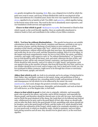 απο greatly strengthens the meaning. Στυξ, Styx, was a feigned river in hell by which the
gods were wont to swear, and if any of them falsified this oath he was deprived of his
nectar and ambrosia for a hundred years; hence the river was reputed to be hateful, and
στυγεω signified to be as hateful as hell. Two MSS. read µισουντες, which signifies hating
in the lowest sense of the term. The word in the text is abundantly more expressive, and
our translation is both nervous and appropriate.
Cleave to that which is good - Κολλωµενοι τሩ αγαθሩ· Be Cemented or Glued to that
which is good; so the word literally signifies. Have an unalterable attachment to
whatever leads to God, and contributes to the welfare of your fellow creatures.
GILL, “Let love be without dissimulation,.... The apostle having given out suitable
exhortations to the officers of this church, ministers and deacons, proceeds to stir up to
the exercise of grace, and the discharge of such duties as were common to all the
members of the church; and begins with "love", which is the cement of saints, and the
bond of perfectness, without which all the gifts that men have, the profession they make,
and works they do are of no avail, and they themselves nothing. Here it is to be taken, in
the largest and most comprehensive sense, for love to God, Christ, the saints, and fellow
creatures, and ought, with respect to each, to "be without dissimulation"; or "hypocrisy":
love to God should be with all the heart, soul, and mind, otherwise the fear of him, and
obedience to him, will be only outward, formal, customary, and hypocritical; love to
Christ should be with sincerity, and so it is where it is right, hearty, and genuine; such
can appeal to him as the searcher of hearts, that from the heart they love him; and love to
one another should be not in word, and in tongue only, but in deed and in truth; yea, the
love professed to fellow creatures, ought never to be through fear of men or mercenary
views, but honest, upright, and sincere.
Abhor that which is evil; sin, both in its principle and in its actings; it being hateful to
God, Father, Son, and Spirit, contrary to the nature, being, and perfections of God, a
transgression of his righteous law, exceeding sinful in itself, and pernicious in its effects
and consequences; for all which it is to be abhorred by the saints: the word
αποστυγουντες, here used, designs the greatest aversation imaginable, a turning away
from it, as what is the most loathsome, detestable, and abominable; and such an hatred
of it with horror, as of the Stygian lake, or hell itself:
cleave to that which is good; to God, who is originally, infinitely, and immutably
good; who is good in his nature, and works, and to all his creatures, and especially his
chosen people, and therefore should be cleaved unto; to his will, his ways, and worship;
and to Christ the good shepherd of the sheep, the Lamb that is to be followed and cleaved
unto, whithersoever he goes; and to the good Spirit of God, after whom we should walk,
and not after the flesh; and to the good people of God, assembling with whom should not
be forsaken; and to the good Gospel of Christ, and the truths of it, which should be held
fast; and to the ordinances of the Gospel, which ought to be constantly attended on; and
to every good work, to which we should be ready, careful to maintain, and ever follow,
both among ourselves and all men: they should even be glued unto it, as the word here
signifies.
 