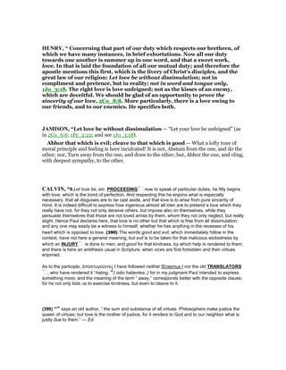 HE RY, “ Concerning that part of our duty which respects our brethren, of
which we have many instances, in brief exhortations. Now all our duty
towards one another is summer up in one word, and that a sweet work,
love. In that is laid the foundation of all our mutual duty; and therefore the
apostle mentions this first, which is the livery of Christ's disciples, and the
great law of our religion: Let love be without dissimulation; not in
compliment and pretence, but in reality; not in word and tongue only,
1Jo_3:18. The right love is love unfeigned; not as the kisses of an enemy,
which are deceitful. We should be glad of an opportunity to prove the
sincerity of our love, 2Co_8:8. More particularly, there is a love owing to
our friends, and to our enemies. He specifies both.
JAMISO , “Let love be without dissimulation — “Let your love be unfeigned” (as
in 2Co_6:6; 1Pe_2:22; and see 1Jo_3:18).
Abhor that which is evil; cleave to that which is good — What a lofty tone of
moral principle and feeling is here inculcated! It is not, Abstain from the one, and do the
other; nor, Turn away from the one, and draw to the other; but, Abhor the one, and cling,
with deepest sympathy, to the other.
CALVI , “9.Let love be, etc. PROCEEDING now to speak of particular duties, he fitly begins
with love, which is the bond of perfection. And respecting this he enjoins what is especially
necessary, that all disguises are to be cast aside, and that love is to arise from pure sincerity of
mind. It is indeed difficult to express how ingenious almost all men are to pretend a love which they
really have not, for they not only deceive others, but impose also on themselves, while they
persuade themselves that those are not loved amiss by them, whom they not only neglect, but really
slight. Hence Paul declares here, that love is no other but that which is free from all dissimulation:
and any one may easily be a witness to himself, whether he has anything in the recesses of his
heart which is opposed to love. (390) The words good and evil, which immediately follow in the
context, have not here a general meaning; but evil is to be taken for that malicious wickedness by
which an INJURY is done to men; and good for that kindness, by which help is rendered to them;
and there is here an antithesis usual in Scripture, when vices are first forbidden and then virtues
enjoined.
As to the participle, ἀποστυγούντες I have followed neither [Erasmus ] nor the old TRANSLATORS
, who have rendered it “hating, ”( odio habentes ;) for in my judgment Paul intended to express
something more; and the meaning of the term “ away,” corresponds better with the opposite clause;
for he not only bids us to exercise kindness, but even to cleave to it.
(390) “” says an old author, “ the sum and substance of all virtues. Philosophers make justice the
queen of virtues; but love is the mother of justice, for it renders to God and to our neighbor what is
justly due to them.” — Ed.
 