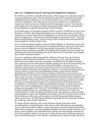 EBC 9-21, “CHRISTIAN DUTY: DETAILS OF PERSONAL CONDUCT
ST. PAUL has set before us the life of surrender, of the "giving over" of faculty to God, in
one great preliminary aspect. The fair ideal (meant always for a watchful and hopeful
realisation) has been held aloft. It is a life whose motive is the Lord’s "compassions";
whose law of freedom is His will; whose inmost aim is, without envy or interference
towards our fellow servants, to "finish the work He hath given us to do." Now into this
noble outline are to be poured the details of personal conduct which, in any and every
line and field are to make the characteristics of the Christian.
As we listen again, we will again remember that the words are levelled not at a few, but at
all who are in Christ. The beings indicated here are not the chosen names of a Church
Calendar, nor are they the passionless inhabitants of a Utopia. They are all who, in Rome
of old, in England now, "have peace with God through our Lord Jesus Christ," "have the
Spirit of God dwelling in them," and are living out this wonderful but most practical life
in the straight line of their Father’s will.
As if he could not heap the golden words too thickly together, St. Paul dictates here with
even unusual abruptness and terseness of expression. He leaves syntax very much alone;
gives us noun and adjective, and lets them speak for themselves. We will venture to
render as nearly verbatim as possible. The English will inevitably seem more rough and
crude than the Greek, but the impression given will be truer on the whole to the original
than a fuller rendering would be.
Your love, unaffected. Abominating the ill, wedded to the good. For your brotherly
kindness, full of mutual home affection. For your honour, your code of precedence,
deferring to one another. For your earnestness, not slothful. For the Spirit, as regards
your possession and use of the divine Indweller, glowing. For the Lord, bond serving. For
your hope, that is to say, as to the hope of the Lord’s Return, rejoicing. For your
affliction, enduring. For your prayer, persevering. For the wants of the saints, for the
poverty of fellow Christians, communicating; "sharing," a yet nobler thing than the mere
"giving" which may ignore the sacred fellowship of the provider and the receiver.
Hospitality-prosecuting as with a studious cultivation. Bless those who persecute you;
bless, and do not curse. This was a solemnly appropriate precept, for the community over
which, eight years later, the first great Persecution was to break in "blood, and fire, and
vapour of smoke." And no doubt there was abundant present occasion for it, even while
the scene was comparatively tranquil. Every modern mission field can illustrate the
possibilities of a "persecution" which may be altogether private, or which at most may
touch only a narrow neighbourhood; which may never reach the point of technical
outrage, yet may apply a truly "fiery trial" to the faithful convert. Even in circles of our
decorous English society is no such thing known as the "persecution" of a life "not
conformed to this world," though the assault or torture may take forms almost invisible
and impalpable, except to the sensibilities of the object of it? For all such cases, as well as
for the confessor on the rack, and the martyr in the fire, this precept holds expressly:
"Bless, do not curse." In Christ find possible the impossible; let the resentment of nature
die, at His feet, in the breath of His love.
To rejoice with the rejoicing, and to weep with the weeping; holy duties of the
surrendered life, too easily forgotten. Alas, there is such a phenomenon, not altogether
rare, as a life whose self-surrender, in some main aspects, cannot be doubted, but which
utterly fails in sympathy. A certain spiritual exaltation is allowed actually to harden, or at
least to seem to harden, the consecrated heart; and the man who perhaps witnesses for
God with a prophet’s ardour is yet not one to whom the mourner would go for tears and
prayer in his bereavement, or the child for a perfectly human smile in its play. But this is
 