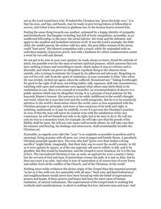 not as the Lord would have it be. If indeed the Christian has "given his body over," it is
that his eyes, and lips, and hands, may be ready to give loving tokens of fellowship in
sorrow, and (what is less obvious) in gladness too, to the human hearts around him.
Feeling the same thing towards one another; animated by a happy identity of sympathy
and brotherhood. Not haughty in feeling, but full of lowly sympathies; accessible, in an
unaffected fellowship, to the poor, the social inferior, the weak and the defeated, and
again to the smallest and homeliest interests of all. It was the Lord’s example; the little
child, the wistful parent, the widow with her mite, the poor fallen woman of the street,
could "lead away" His blessed sympathies with a touch, while He responded with an
unbroken majesty of gracious power, but with a kindness for which condescension seems
a word far too cold and distant.
Do not get to be wise in your own opinion; be ready always to learn; dread the attitude of
mind, too possible even for the man of earnest spiritual purpose, which assumes that you
have nothing to learn and everything to teach; which makes it easy to criticise and to
discredit; and which can prove an altogether repellent thing to the observer from
outside, who is trying to estimate the Gospel by its adherent and advocate. Requiting no
one evil for evil; safe from the spirit of retaliation, in your surrender to Him "who when
He was reviled, reviled not again; when He suffered, threatened not." Taking forethought
for good in the sight of all men; not letting habits, talk, expenses, drift into inconsistency;
watching with open and considerate eyes against what others may fairly think to be
unchristian in you. Here is no counsel of cowardice, no recommendation of slavery to a
public opinion which may be altogether wrong. It is a precept of loyal jealousy for the
heavenly Master’s honour. His servant is to be nobly indifferent to the world’s thought
and word, where he is sure that God and the world antagonise. But he is to be sensitively
attentive to the world’s observation where the world, more or less acquainted with the
Christian precept or principle, and more or less conscious of its truth and right, is
watching, maliciously or it may be wistfully, to see if it governs the Christian’s practice.
In view of this the man will never be content even with the satisfaction of his own
conscience; he will set himself not only to do right, but to be seen to do it. He will not
only be true to a monetary trust, for example; he will take care that the proofs of his
fidelity shall be open. He will not only mean well towards others; he will take care that
his manner and bearing, his dealings and intercourse, shall unmistakably breathe the
Christian air.
If possible, as regards your side (the "your" is as emphatic as possible in position and in
meaning), living at peace with all men; yes, even in pagan and hostile Rome. A peculiarly
Christian principle speaks here. The men who had "given over their bodies a living
sacrifice" might think, imaginably, that their duty was to court the world’s enmity, to tilt
as it were against its spears, as if the one supreme call was to collide, to fall, and to be
glorified. But this would be fanaticism; and the Gospel is never fanatical, for it is the law
of love. The surrendered Christian is not, as such, an aspirant for even a martyr’s fame,
but the servant of God and man. If martyrdom crosses his path, it is met as duty; but he
does not court it as eclat. And what is true of martyrdom is of course true of every lower
and milder form of the conflict of the Church, and of the Christian, in the world.
Nothing more nobly evidences the divine origin of the Gospel than this essential precept;
"as far as it lies with you, live peaceably with all men." Such wise and kind forbearance
and neighbourliness would never have been bound up with the belief of supernatural
powers and hopes, if those powers and hopes had been the mere issue of human
exaltation, of natural enthusiasm. The supernatural of the Gospel leads to nothing but
rectitude and considerateness, in short to nothing but love, between man and man. And
 