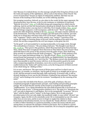 why? Because it is indeed divine; it is the message and gift of the living Son of God, in all
the truth and majesty of His rightfulness. All too early in the history of the Church "the
crown of martyrdom" became an object of enthusiastic ambition. But that was not
because of the teaching of the Crucified, nor of His suffering Apostles.
Not avenging yourselves, beloved; no, give place to the wrath; let the angry opponent, the
dread persecutor, have his way, so far as your resistance or retaliation is concerned.
"Beloved, let us love"; (1Jn_4:7) with that strong and conquering love which wins by
suffering. And do not fear lest eternal justice should go by default; there is One who will
take care of that matter; you may leave it with Him. For it stands written, (Deu_32:35)
"To Me belongs vengeance; I will recompense, saith the Lord." "But if" (and again he
quotes the older Scriptures, finding in the Pro_25:21-22 -the same oracular authority as
in the Pentateuch), "but if thy enemy is hungry, give him food; if he is thirsty, give him
drink; for so doing thou wilt heap coals of fire on his head"; taking the best way to the
only "vengeance" which a saint can wish, namely, your "enemy’s" conviction of his
wrong, the rising of a burning shame in his soul, and the melting of his spirit in the fire
of love. Be not thou conquered by the evil, but conquer, in the good, the evil.
"In the good"; as if surrounded by it, moving invulnerable, in its magic circle, through
"the contradiction of sinners," "the provoking of all men." The thought is just that of
Psa_31:18-19 : "How great is Thy goodness, which Thou hast laid up for them that fear
Thee, which Thou hast wrought for them that trust in Thee before the sons of men! Thou
shalt hide them in the secret of Thy presence from the pride of man; Thou shalt keep
them secretly in a pavilion from the strife of tongues." "The good" of this sentence of St.
Paul’s is no vague and abstract thing; it is "the gift of God"; (Rom_6:23) it is the life
eternal found and possessed in union with Christ, our Righteousness, our Sanctification,
our Redemption. Practically, it is "not It but He." The Roman convert who should find it
more than possible to meet his enemy with love, to do him positive good in his need,
with a conquering simplicity of intention, was to do so not so much by an internal
conflict between his "better self" and his worse, as by the living power of Christ received
in his whole being; by "abiding in Him."
It is so now, and forever. The open secret of divine peace and love is what it was; as
necessary, as versatile, as victorious. And its path of victory is as straight and as sure as
of old. And the precept to tread that path, daily and hourly, if occasion calls, is still as
divinely binding as it ever was for the Christian, if indeed he has embraced "the mercies
of God," and is looking to his Lord to be evermore "transfigured, by the renewing of his
mind."
As we review this rich field of the flowers, and of the gold, of holiness, this now
completed paragraph of epigrammatic precepts, some leading and pervading principles
emerge. We see first that the sanctity of the Gospel is no hushed and cloistered
"indifferentism." It is a thing intended for the open field of human life; to be lived out
"before the sons of men." A strong positive element is in it. The saint is to "abominate the
evil"; not only to deprecate it, and deplore. He is to be energetically "in earnest." He is to
"glow" with the Spirit, and to "rejoice" in the hope of glory. He is to take practical,
provident pains to live not only aright, but manifestly aright, in ways which "all men" can
recognise. Again, his life is to be essentially social. He is contemplated as one who meets
other lives at every turn, and he is never to forget or neglect his relation to them.
Particularly in the Christian Society, he is to cherish the "family affection" of the Gospel;
to defer to fellow Christians in a generous humility; to share his means with the poor
among them; to welcome the strangers of them to his house. He is to think it a sacred
duty to enter into the joys and the sorrows round him. He is to keep his sympathies open
 