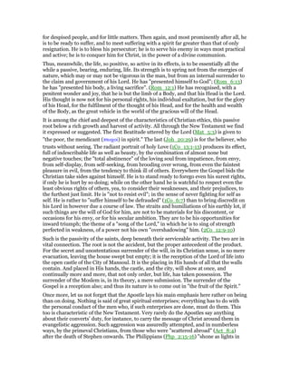 for despised people, and for little matters. Then again, and most prominently after all, he
is to be ready to suffer, and to meet suffering with a spirit far greater than that of only
resignation. He is to bless his persecutor; he is to serve his enemy in ways most practical
and active; he is to conquer him for Christ, in the power of a divine communion.
Thus, meanwhile, the life, so positive, so active in its effects, is to be essentially all the
while a passive, bearing, enduring, life. Its strength is to spring not from the energies of
nature, which may or may not be vigorous in the man, but from an internal surrender to
the claim and government of his Lord. He has "presented himself to God"; (Rom_6:13)
he has "presented his body, a living sacrifice". (Rom_12:1) He has recognised, with a
penitent wonder and joy, that he is but the limb of a Body, and that his Head is the Lord.
His thought is now not for his personal rights, his individual exaltation, but for the glory
of his Head, for the fulfilment of the thought of his Head, and for the health and wealth
of the Body, as the great vehicle in the world of the gracious will of the Head.
It is among the chief and deepest of the characteristics of Christian ethics, this passive
root below a rich growth and harvest of activity. All through the New Testament we find
it expressed or suggested. The first Beatitude uttered by the Lord (Mat_5:3) is given to
"the poor, the mendicant (πτωχοί) in spirit." The last (Joh_20:29) is for the believer, who
trusts without seeing. The radiant portrait of holy Love (1Co_13:1-13) produces its effect,
full of indescribable life as well as beauty, by the combination of almost none but
negative touches; the "total abstinence" of the loving soul from impatience, from envy,
from self-display, from self-seeking, from brooding over wrong, from even the faintest
pleasure in evil, from the tendency to think ill of others. Everywhere the Gospel bids the
Christian take sides against himself. He is to stand ready to forego even his surest rights,
if only he is hurt by so doing; while on the other hand he is watchful to respect even the
least obvious rights of others, yea, to consider their weaknesses, and their prejudices, to
the furthest just limit. He is "not to resist evil"; in the sense of never fighting for self as
self. He is rather to "suffer himself to be defrauded" (1Co_6:7) than to bring discredit on
his Lord in however due a course of law. The straits and humiliations of his earthly lot, if
such things are the will of God for him, are not to be materials for his discontent, or
occasions for his envy, or for his secular ambition. They are to be his opportunities for
inward triumph; the theme of a "song of the Lord," in which he is to sing of strength
perfected in weakness, of a power not his own "overshadowing" him. (2Co_12:9-10)
Such is the passivity of the saints, deep beneath their serviceable activity. The two are in
vital connection. The root is not the accident, but the proper antecedent of the product.
For the secret and unostentatious surrender of the will, in its Christian sense, is no mere
evacuation, leaving the house swept but empty; it is the reception of the Lord of life into
the open castle of the City of Mansoul. It is the placing in His hands of all that the walls
contain. And placed in His hands, the castle, and the city, will show at once, and
continually more and more, that not only order, but life, has taken possession. The
surrender of the Moslem is, in its theory, a mere submission. The surrender of the
Gospel is a reception also; and thus its nature is to come out in "the fruit of the Spirit."
Once more, let us not forget that the Apostle lays his main emphasis here rather on being
than on doing. Nothing is said of great spiritual enterprises; everything has to do with
the personal conduct of the men who, if such enterprises are done, must do them. This
too is characteristic of the New Testament. Very rarely do the Apostles say anything
about their converts’ duty, for instance, to carry the message of Christ around them in
evangelistic aggression. Such aggression was assuredly attempted, and in numberless
ways, by the primeval Christians, from those who were "scattered abroad" (Act_8:4)
after the death of Stephen onwards. The Philippians (Php_2:15-16) "shone as lights in
 