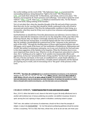 the world, holding out the word of life." The Ephesians (Eph_5:13) penetrated the
surrounding darkness, being themselves "light in the Lord." The Thessalonians
(1Th_1:8) made their witness felt "in Macedonia, and Achaia, and in every place." The
Romans; encouraged by St. Paul’s presence and sufferings, "were bold to speak the word
without." (Php_1:14) St. John (3Jn_1:7) alludes to missionaries who, "for the Name’s
sake, went forth, taking nothing of the Gentiles."
Yet is it not plain that, when the Apostles thought of the life and zeal of their converts,
their first care, by far, was that they should be wholly conformed to the will of God in
personal and social matters? This Was the indispensable condition to their being, as a
community, what they must be if they were to prove true witnesses and propagandists
for their Lord.
God forbid that we should draw from this phenomenon one inference, however faint, to
thwart or discredit the missionary zeal now in our day rising like a fresh, pure tide in the
believing Church. May our Master continually animate His servants in the Church at
home to seek the lost around them, to recall the lapsed with the voice of truth and love.
May He multiply a hundredfold the scattered host of His "witnesses in the uttermost
parts of the earth,"’ through the dwelling places of those eight hundred millions who are
still pagan, not to speak of the lesser yet vast multitudes of misbelievers, Mahometan and
Jewish. But neither in missionary enterprise, nor in any sort of activity for God and man,
is this deep suggestion of the Epistles to be forgotten. What the Christian does is even
more important than what he says. What he is is the all-important antecedent to what he
does. He is "nothing yet as he ought to" be if, amidst even innumerable efforts and
aggressions, he has not "presented his body a living sacrifice" for his Lord’s purposes, not
his own; if he has not learnt, in his Lord, an unaffected love, a holy family affection, a
sympathy with griefs and joys around him, a humble esteem of himself, and the blessed
art of giving way to wrath, and of overcoming evil in "the good" of the presence of the
Lord.
PULPIT, “Let love be unfeigned (so is rendered elsewhere ἀνυπόκριτος in the Authorized
Version, cf. 2Co_6:6; 1Ti_1:5; 2Ti_1:5; 1Pe_1:22). Abhor (literally, abhorring) that which is
evil; cleave (literally,cleaving) to that which is good. The participles ἀποστυγοῦντες , etc.,
here and afterwards, may be understood as mildly imperative. Or perhaps the apostle connected
them in thought with ἡ ἀγάπη ἀνυπόκριτος , as if he had said, Love ye unfeignedly.
CHARLES SIMEO , “CHRISTIANDUTIESTO GOD ANDMANEXPLAINED
Rom_12:9-12. Abhor that which is evil; cleave to that which is good. Be kindly affectioned one to
another with brotherly love; in honour preferring one another; not slothful in business; fervent in
spirit; serving the Lord; rejoicing in hope; patient in tribulation; continuing instant in prayer.
THAT men, who wallow in all manner of uncleanness, should not like to hear the precepts of
religion, is easy to be ACCOUNTED for: but that persons professing godliness should be averse
to them, is surprising. Yet it is a fact, that many, whose lives, as far as we can see, are moral, pour
 
