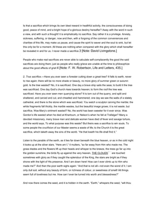 Is that a sacrifice which brings its own blest reward in healthful activity, the consciousness of doing
good, peace of mind, and a bright hope of a glorious destiny hereafter? Away with the word in such
a view, and with such a thought! it is emphatically no sacrifice. Say rather it is a privilege. Anxiety,
sickness, suffering, or danger, now and then, with a forgoing of the common conveniences and
charities of this life, may make us pause, and cause the spirit to waver and the soul to sink, but let
this only be for a moment. All these are nothing when compared with the glory which shall hereafter
be revealed in and for us. I never made a sacrifice.3 [Note: David Livingstone.]
People who make real sacrifices are never able to calculate self-complacently the good the said
sacrifices are doing them; just as people who really grieve are unable at the time to philosophize
about the good effects of grief.4 [Note: F. W. Robertson, Life and Letters, 435.]
2. True sacrifice.—Have you ever seen a forester cutting down a great tree? It falls to earth, never
to rise again; there will be no more shade or beauty, no more glory of summer green or autumn
gold. Is the tree wasted? No, it is sacrificed. One day a brave ship sails the seas; to build it the tree
was sacrificed. One day God’s church rises towards heaven; to form the roof the tree was
sacrificed. Have you ever seen men quarrying stone? It is torn out of the quarry, and split and
shattered, and carved and cut, and chiselled and hammered; one day we see the walls of a stately
cathedral, and there is the stone which was sacrificed. You watch a sculptor carving the marble; the
white fragments fall thickly, the marble wastes, but the beautiful image grows; it is not waste, but
sacrifice. Was Mary’s ointment wasted? No, the world has been sweeter for it ever since. Was
Gordon’s life wasted when he died at Khartoum, or Nelson’s when he fell at Trafalgar? Many a
devoted missionary, many brave men and delicate women have died of fever and savage torture,
and the world says, To what purpose was this waste? But theirs was a sacrifice to win souls. To
some people the crucifixion of our Master seems a waste of life; to the Church it is the great
sacrifice, which taketh away the sins of the world. “He that loseth his life shall find it.”
Listen to the parable of the earth, as it lies far down beneath the blue heaven, or as in the cold night
it looks up at the silver stars. “Here am I,” it mutters, “so far away from Him who made me. The
grass blades and the flowers lift up their heads and whisper to the breeze, the trees go far up into
the golden sunshine, the birds fly up against the very heaven, THE CLOUDS are touched
sometimes with glory as if they caught the splendour of the King, the stars are bright as if they
shone with the light of His presence. And I am down here! How can I ever climb up to Him who
made me?” And then the poor earth sighs again: “And that is not all—not even the worst of it. I am
only dull soil, without any beauty of form, or richness of colour, or sweetness of smell! All things
seem full of loveliness but me. How can I ever be turned into worth and blessedness?”
And now there comes the seed, and it is hidden in the earth. “Earth,” whispers the seed, “wilt thou
 