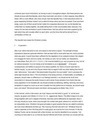 contempt upon moral instructions, as having no part in evangelical religion. But these persons are
directly at issue with that Apostle, whom they most exalt, and whom, in other respects, they affect to
follow. Who is more diffuse, who more minute, than the Apostle Paul, in the instructions which he
gives respecting Christian duties? Let us attend to those which are here inculcated. If we took them
singly, every one of them would furnish matter for a separate discourse: but, as the Apostle has
united them so closely together, we prefer taking them in their accumulated state; because, if by
means of it we lose somewhat in point of distinctness, that loss will be more than supplied by the
light which they will mutually reflect on each other, and the force that will be derived from a
combination of them all.
The Apostle here states the Christian’s duties,
I. In general—
[We must “abhor that which is evil, and cleave to that which is good.” The strength of these
expressions deserves particular attention. Had we been told to avoid what was evil, and to practise
what was good, it would have been sufficient for the regulation of our outward conduct. But religion
is to engage the heart; and is to rectify, not merely our acts, but our habits, our dispositions,
our taste [Note: Rom_8:5. ö ñ ï í ï ῦ ó é í .]. Sin must be hateful to us: and not gross sin only, but all
sin without exception. It is not merely to be formidable to us on ACCOUNT of its penal
consequences, but hateful on account of its odious qualities. As “God is of purer eyes than to
behold iniquity,” so are we to be of purer hearts than to regard it with any other feeling than that of
utter “abhorrence.” God calls it “that abominable thing which his soul hateth:” and in precisely the
same light should we view it. The circumstance of its being common, or fashionable, or profitable, or
pleasant, should make no difference in our feelings towards it; nor should we be at all more
reconciled to it, because the world choose to call it venial. Every deviation from God’s holy law,
every opposition to his revealed will, we should consider as debasing, defiling, damning; and every
temptation to depart so much as an hair’s breadth from the perfect line of rectitude, we should resist
even unto blood: “We should resist unto blood, striving against sin [Note: Heb_12:4.].”
In like manner, and to a like extent, we must “cleave unto that which is good,” or, as the word
imports, be glued unto it [Note: ê ï ë ë þ ì å í ï é , aggluminati. Beza.]. The effect of glue is to unite
things together with such a degree of tenacity, that they cannot afterwards be separated. Now in
this way should our souls, when once brought into contact with good, adhere to it, and form with it
an indissoluble union. Whether it be good principles or good practice that we are called to embrace,
we must never afterwards let them go: “We must buy the truth and sell it not.” Whatever force be
used to separate us from the thing which is really good, we must be firm and unmoved. If, like the
Hebrew Youths, we be menaced with a fiery furnace, we must be steadfast to our purpose, “not
counting our lives dear to us, so that we may but fulfil the will of God, and finish our course with joy
 