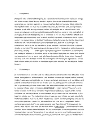 2. Of diligence—
[Religion is not a sentimental feeling only, but a practical and influential power. It produces energy
and activity in every soul in which it resides. It regards sloth as one of its most destructive
adversaries; and maintains against it an incessant warfare. Believer, hear your duty in relation to
this important matter: you must “not be slothful in business, but fervent in spirit, serving the Lord.”
Whatever be the office which you have to perform, it is assigned you by the Lord Jesus Christ,
whose servant you are: and you must address yourself to it with an energy of mind, putting forth all
your vigour, to execute it as speedily and as completely as you can. You must shake off sloth and
listlessness; ever remembering, that “he who is slothful in his work is brother to him that is a great
waster.” It is wisely ordained of God that “the idle soul shall suffer hunger, but that the diligent hand
shall make rich.” “Whatever therefore your hand findeth to do, do it with all your might.” The
consideration, that in all that you are called to do you serve the Lord Christ, should be a constant
stimulus to your mind. This is particularly and strongly set forth by the Apostle in relation to servants
[Note: Col_3:22-24.] — — — and it applies equally to every person under heaven. O, contemplate
that passage in reference to yourselves, and to all the duties of your place and station: and, whether
you have received more or less to trade with, labour to improve it to the utmost before the day of
reckoning shall arrive. But bear in mind, that your diligence will then only be regarded as a service
done to Christ, when you act from an immediate regard to his authority, and with a special view to
his glory.]
3. Of constancy—
[In your endeavours to serve the Lord, you will doubtless have to encounter many difficulties. There
will be “fightings without, and fears within.” But, whatever tribulation you may be called to suffer for
the Lord’s sake, you must look to the end for a sure and ample recompence of all your labours, and
patiently endure whatever God may see fit to lay upon you, calling upon him continually for mercy,
and for grace to help you in the time of need. This is the direction given you in our text; you are to
be “rejoicing in hope, patient in tribulation, CONTINUING instant in prayer.” You are “never to
faint or be weary in well-doing;” but to take the promises of God as your support; and in humble
confidence that not one jot or tittle of them shall ever fail, you are to “hold fast the rejoicing of your
hope firm unto the end.” The husbandman plows in hope and sows in hope, and waits patiently for
the harvest: and thus must you do. There may be many a storm, and many a blighting wind; but you
must commit your every care to God, and expect from him a full, a rich, a sure reward: for Iris
unchanging promise is, that “in due season you shall reap, if you faint not.” At times you will find
prayer a most arduous task: there is in the heart of man a CONTINUAL proneness to draw back
from God, and to restrain prayer before him. But you must not yield to this sad propensity: you must
“continue instant in prayer;” knowing that, “if you ask not, you cannot have;” but if you persevere in
earnest and importunate supplications, you must, you cannot but, prevail; yea, you shall be “more
 