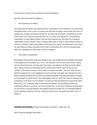 than conqueror over all” that can oppose your spiritual progress.]
See then from hence what true religion is;
1. How extensive in its offices!
[It comprehends the whole circle of good and evil; it prescribes a line of conduct for us in every thing
that relates either to God or man: it occupies, and calls forth into action, every faculty of the soul. Its
energies are universal, and without intermission. As reason sits at the helm, and directs the course
of the natural man, being so incorporated with him, as it were, as to regulate him unsolicited and
unperceived, so does religion preside in the soul of the spiritual man, and direct him in whatever
relates either to time or eternity. There is nothing, either great or small, on which it does not exert an
influence. O brethren, seek to have religion enthroned in your hearts, and performing in your minds
the same offices as reason executes in the minds of unconverted men. Let it be a living principle
within you, regulating your every action, word, and thought.]
2. How lovely in its operations!
[See religion putting Christ’s yoke upon rebellious man, and “bringing his every thought into captivity
to the obedience of Christ [Note: 2Co_10:5.]:” see it giving to man the very mind of Christ; making
him love what Christ loves, and hate what Christ hates, and walking in all things as Christ walked:
see it uniting in the bonds of tenderest love the whole family of Christ: see it stirring up every
member of that family to activity in all the duties of his place and station, that none shall have any
fault to find against him, or any negligence to lay to his charge: and lastly, see it bringing him into a
state of habitual fellowship with his God, and a blessed foretaste of the glory that shall be revealed.
Is not this good? is not this lovely? Yes, inexpressibly lovely is it: and if men “see not a beauty and a
comeliness in it for which it is to be desired,” it is because “they are blinded by the god of this world
[Note: 2Co_5:4.].” O beloved, seek to recommend the Gospel, by thus imbibing its spirit, and
exhibiting its efficacy in your lives. Let not your hatred of sin, or your love of holiness, be questioned
for one moment: but press forward in the habitual exercise of humble love, of unremitting diligence,
and of unshaken constancy; “that men, seeing your good works, may glorify your Father who is in
heaven.”]
GEORGE MATHESON, “"God is the strength of my heart"— Psalm lxxiii. 26.
WHY is God the strength of the heart ?
 