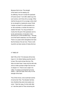 Because God is love. The strength
of the heart is not its steeling, but
its softening. How am I to bear the spectacle
of human sorrow ? I am often called to go into
such scenes, and it tries all my courage. What
shall be the ground of my courage; where shall
lie my strength for meeting the scene? Shall
I harden my heart? It is quite possible to do
so. But remember, to harden the heart is to
weaken the heart. You may purchase im-
munity from the pain of the spectacle; but it is
by the administration of chloroform. But I
will show you a more excellent way — the way,
not of the heart's weakness, but of its strength.
There is no power which strengthens the heart
like the fulness of its own love. There is noth-
ing which can bear scenes of misery like love
4* TIMES OF
itself. Why is this ? It is because all love has
hope in it. An inferior feeling would be less fit
to bear. Pity could not bear like love. Pity
does not mean hope; it sees only the dark side,
and so it often prompts to flight. But love has
no despair in it. There is ever a light in its
valley. It is always accompanied by its two
sisters — faith and hope; that is why it is the
strength of the heart.
Thou Christ of love, none could bear scenes
of sorrow like Thee. Thy disciples had less
love; therefore they were more easily over-
come. " Send her away, for she crieth after
us " was their plaint to Thee concerning the
 