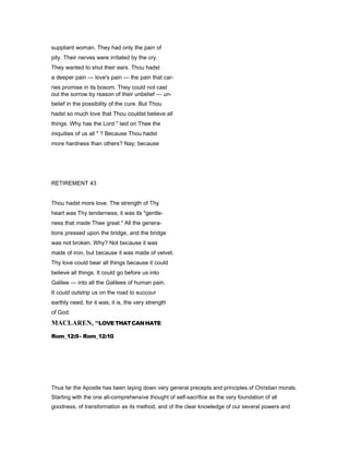 suppliant woman. They had only the pain of
pity. Their nerves were irritated by the cry.
They wanted to shut their ears. Thou hadst
a deeper pain — love's pain — the pain that car-
ries promise in its bosom. They could not cast
out the sorrow by reason of their unbelief — un-
belief in the possibility of the cure. But Thou
hadst so much love that Thou couldst believe all
things. Why has the Lord " laid on Thee the
iniquities of us all " ? Because Thou hadst
more hardness than others? Nay; because
RETIREMENT 43
Thou hadst more love. The strength of Thy
heart was Thy tenderness; it was its "gentle-
ness that made Thee great." All the genera-
tions pressed upon the bridge, and the bridge
was not broken. Why? Not because it was
made of iron, but because it was made of velvet.
Thy love could bear all things because it could
believe all things. It could go before us into
Galilee — into all the Galilees of human pain.
It could outstrip us on the road to succour
earthly need, for it was, it is, the very strength
of God.
MACLARE , “LOVETHATCANHATE
Rom_12:9- Rom_12:10.
Thus far the Apostle has been laying down very general precepts and principles of Christian morals.
Starting with the one all-comprehensive thought of self-sacrifice as the very foundation of all
goodness, of transformation as its method, and of the clear knowledge of our several powers and
 